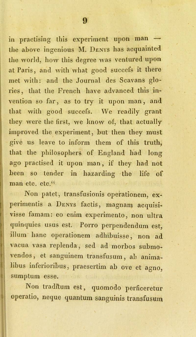 in practising ihis experiment upon man — tlie above ingenious M. Denys has acquainted the world, hovv ihis degree was venlured upon at Paris, and wilh what good succefs it there met wilh: and the Journal des Scavans glo- ries, that the French have advanced this in- I vention so far, as to try it upon man, and that wilh good succefs. We readily grant they were the first, we hnow of, that actually improved the experiment, but then they must give us leave to inform ihem of this truth, I that the philosophers of England had long ago practised it upon man, if they had not been so tender in hazarding the life of man etc. etc.‘^ I Non patet, transfusionis operationem, ex- I perimentis a Denys factis, magnant acquisi- i visse famam: eo enim experimento, non ultra J quinquies usus est. Porro perpendendum est, i illum'hanc operationem adhibuisse, non ad 1 vacua vasa replenda, sed ad morbos submo- t vendos, et sanguinem transfusum, ab anima- 1 libus inferioribus, praesertim ab ove et agno, 8 sumptum esse. Non traditum est, quomodo perficeretur 3 operatio, neque quantum sanguinis transfusum