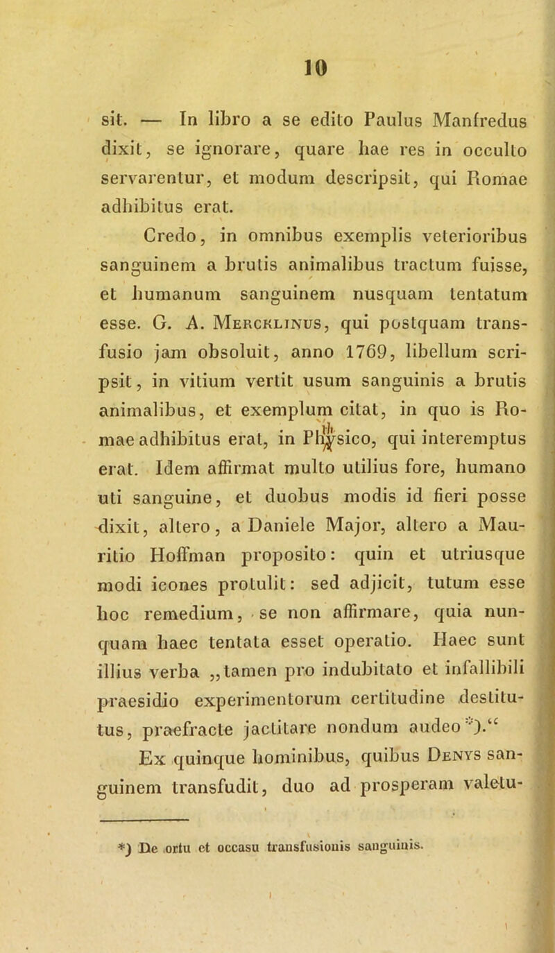 sit. — In libro a se edito Paulus Manfredus dixit, se ignorare, quare hae res in occulto servarentur, et modum descripsit, qui Romae adhibitus erat. Credo, in omnibus exemplis veterioribus sanguinem a brutis animalibus tractum fuisse, et humanum sanguinem nusquam lentatum esse. G. A. Mercklinus, qui postquam trans- fusio jam obsoluit, anno 1769, libellum scri- psit , in vitium vertit usum sanguinis a brutis animalibus, et exemplum citat, in quo is Ro- - mae adhibitus erat, in Physico, qui interemptus erat. Idem affirmat multo utilius fore, humano uti sanguine, et duobus modis id fieri posse <lixit, altero, a Daniele Major, altero a Mau- ritio Hoffman proposito: quin et utriusque modi icones protulit: sed adjicit, tutum esse hoc remedium, se non affirmare, quia nun- quam haec tentala esset operatio. Plaec sunt illius verba „ tamen pro indubitato et infallibili praesidio experimentorum certitudine destitu- tus, praefracte jactitare nondum audeo Ex quinque hominibus, quibus Denys san- guinem transfudit, duo ad prosperam valelu- *) De .ortu ct occasu trausfusiouis sanguinis. \ I