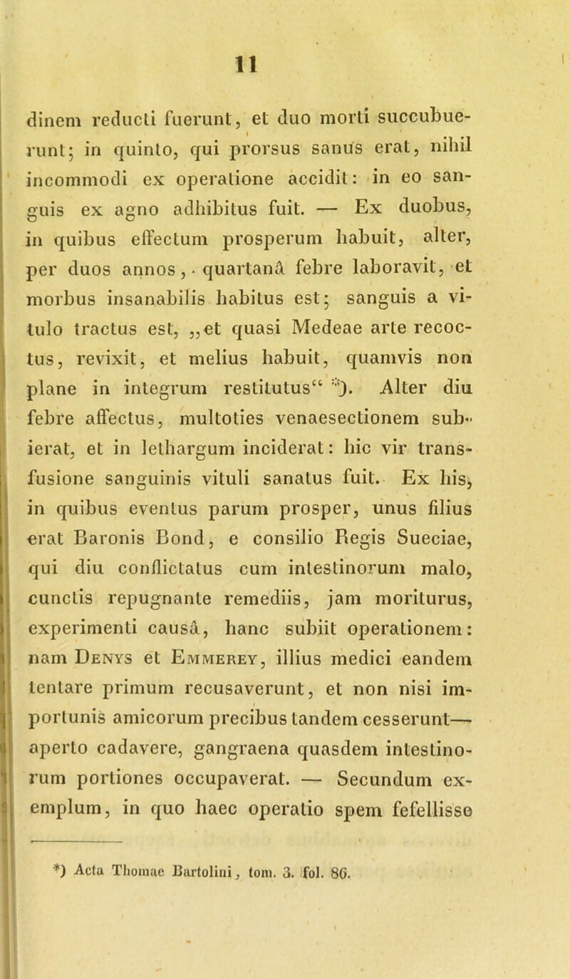 dinem reducli fuerunt, et duo morti succubue- runt; in quinto, qui prorsus sanus erat, nihil ' incommodi ex operatione accidit: *in eo san- guis ex agno adhibitus fuit. — Ex duobus, in quibus elfectum prosperum habuit, alter, per duos annos ,• quartani febre laboravit, et morbus insanabilis habitus est; sanguis a vi- I Iulo tractus est, „et quasi Medeae arte recoc- tus, revixit, et melius habuit, quamvis non I plane in integrum restitutus^ Alter diu febre affectus, multoties venaesectionem sub- ierat, et in lethargum inciderat: hic vir trans- I fusione sanguinis vituli sanatus fuit. Ex his, in quibus eventus parum prosper, unus filius erat Baronis Bond, e consilio Begis Sueciae, qui diu conflictatus cum intestinorum malo, cunctis repugnante remediis, jam moriturus, experimenti causa, hanc subiit operationem: nam Denys et Emmerey, illius medici eandem lentare primum recusaverunt, et non nisi im- porlunis amicorum precibus tandem cesserunt— f aperio cadavere, gangraena quasdem inteslino- ^ rum portiones occupaverat. — Secundum ex- ^ emplum, in quo haec operatio spem fefellisse ' i *) Acta Tlioiuae Bartolini, tom. 3. fol. 80.