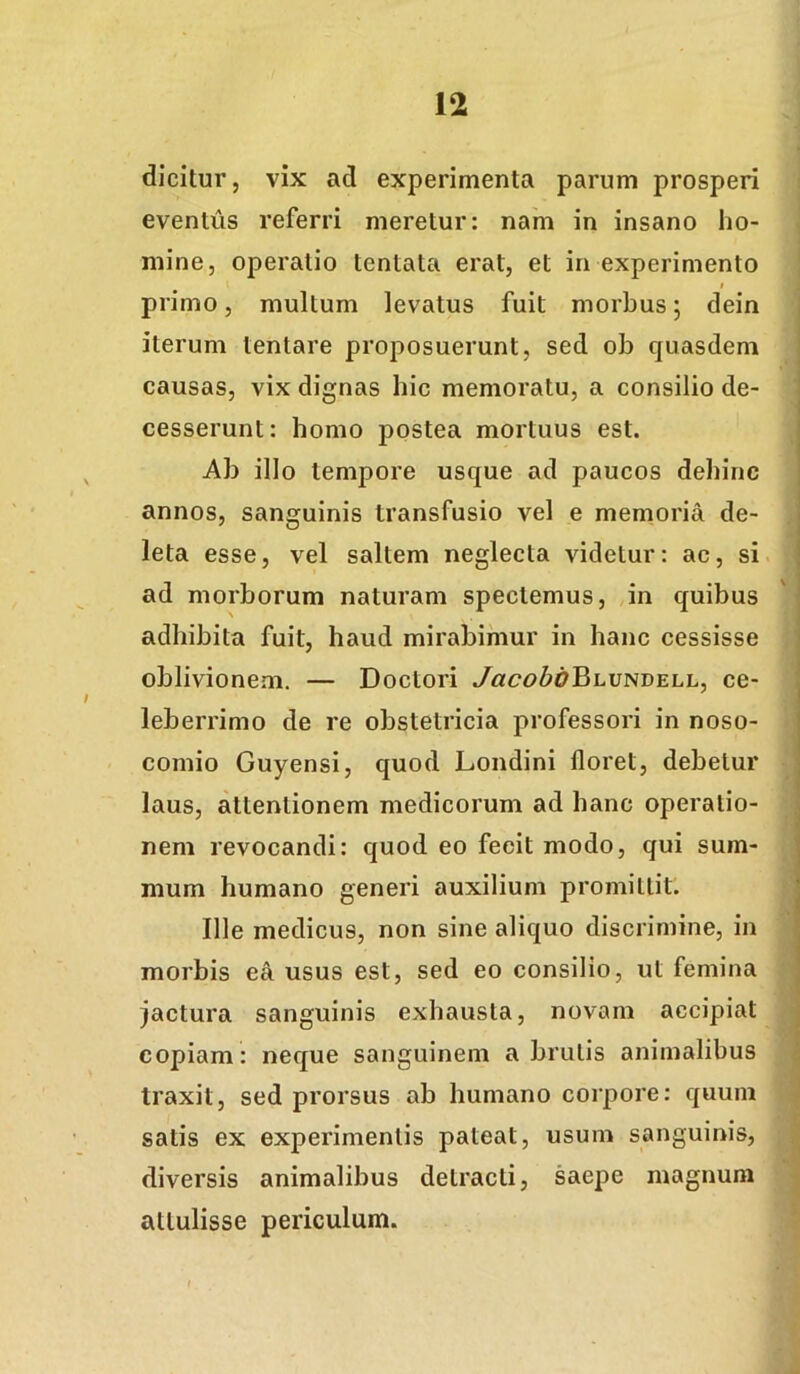dicitur, vix ad experimenta parum prosperi eventus referri meretur: nam in insano ho- mine, operatio tentata erat, et in experimento $ primo, multum levatus fuit morbus 5 dein iterum tentare proposuerunt, sed ob quasdem causas, vix dignas hic memoratu, a consilio de- cesserunt: homo postea mortuus est. Ab illo tempore usque ad paucos dehinc annos, sanguinis transfusio vel e memoria de- leta esse, vel saltem neglecta videtur: ac, si ad morborum naturam spectemus, in quibus adhibita fuit, haud mirabimur in hanc cessisse oblivionem. — Doctori JacoboBLVNLELL, ce- leberrimo de re obstetricia professori in noso- comio Guyensi, quod Londini floret, debetur laus, attentionem medicorum ad hanc operatio- nem revocandi: quod eo fecit modo, qui sum- mum humano generi auxilium promittit. Ille medicus, non sine aliquo discrimine, in morbis e4 usus est, sed eo consilio, ut femina jactura sanguinis exhausta, novam accipiat copiam : neque sanguinem a brutis animalibus traxit, sed prorsus ab humano corpore: quum satis ex experimentis pateat, usum sanguinis, diversis animalibus detracti, saepe magnum attulisse periculum. t