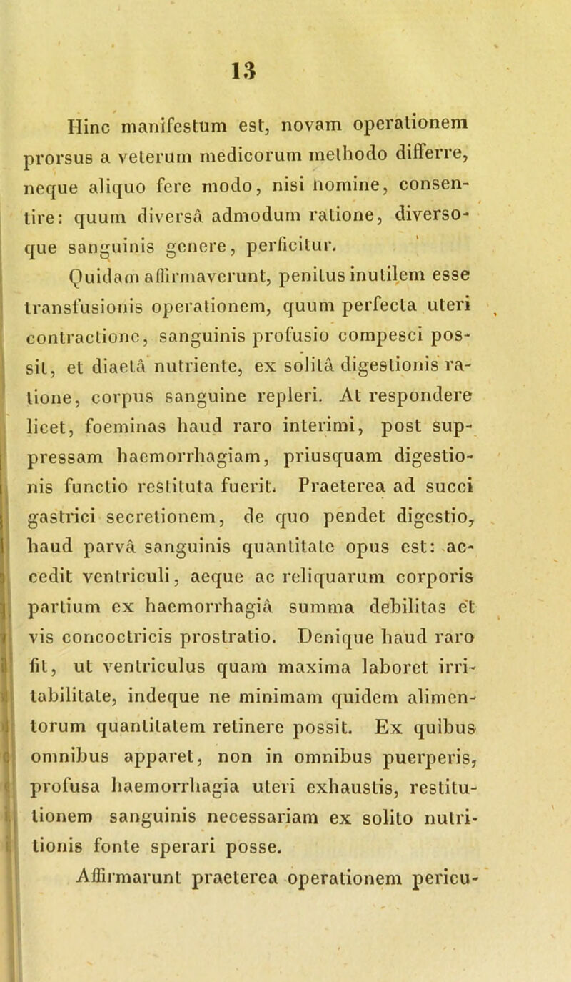 Hinc manifestum est, novam operationem prorsus a veterum medicorum methodo differre, neque aliquo fere modo, nisi nomine, consen- tire: quum diversa admodum ratione, diverso- que sanguinis genere, perficitur. Quidam aflirmaverunt, penitus inutilem esse transfusionis operationem, quum perfecta uteri contractione, sanguinis profusio compesci pos- sit, et diaeta nutriente, ex solita digestionis ra- tione, corpus sanguine repleri. At respondere licet, foeminas haud raro interimi, post sup- I pressam haemorrhagiam, priusquam digestio- 1 nis functio restituta fuerit. Praeterea ad succi I gastrici secretionem, de quo pendet digestio, \ haud parva sanguinis quantitate opus est: ac- s cedit ventriculi, aeque ac reliquarum corporis j partium ex haemorrhagia summa debilitas et 1 vis concoctricis prostratio. Denique haud raro 3 fit, ut ventriculus quam maxima laboret irri- .! labilitate, indeque ne minimam quidem alimen- '1 torum quantitatem retinere possit. Ex quibus c omnibus apparet, non in omnibus puerperis, f profusa haemorrhagia uteri exhaustis, restitu- i , tionem sanguinis necessariam ex solito nutri- i tionis fonte sperari posse. Affirmarunt praeterea operationem pericu-