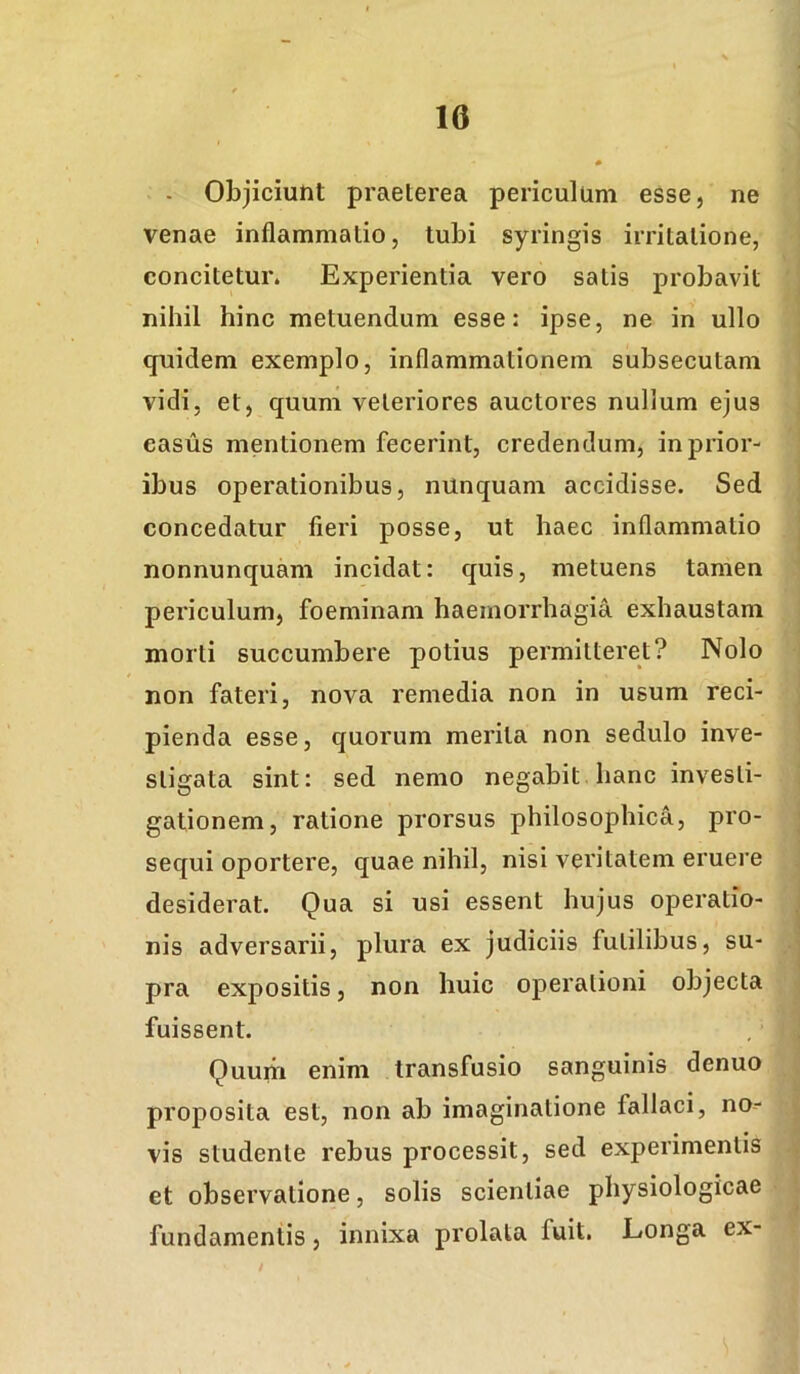 - Objiciunt praeterea periculum esse, ne venae inflammatio, tubi syringis irritatione, concitetur. Experientia vero satis probavit nihil hinc metuendum esse: ipse, ne in ullo quidem exemplo, inflammationem subsecutam vidi, et, quum veteriores auctores nullum ejus casus mentionem fecerint, credendum, in prior- ibus operationibus, nunquam accidisse. Sed concedatur fieri posse, ut haec inflammatio nonnunquam incidat: quis, metuens tamen periculum, foeminam haemorrhagia exhaustam morti succumbere potius permitteret? Nolo non fateri, nova remedia non in usum reci- pienda esse, quorum merita non sedulo inve- stigata sint: sed nemo negabit hanc investi- gationem, ratione prorsus philosophica, pro- sequi oportere, quae nihil, nisi veritatem eruere desiderat. Qua si usi essent hujus operatio- nis adversarii, plura ex judiciis futilibus, su- pra expositis, non huic operationi objecta fuissent. Quum enim transfusio sanguinis denuo proposita est, non ab imaginatione fallaci, no- vis studente rebus processit, sed experimentis et observatione, solis scientiae physiologicae fundamentis, innixa prolata fuit. Longa ex- /