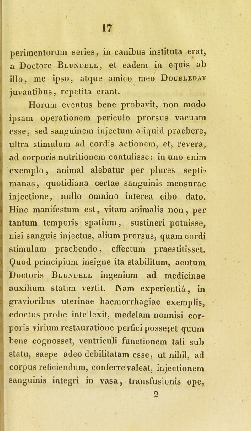 ir I ] perimentorum series, in canibus instituta erat, a Doctore Blundell, et eadem in equis ab l; illo, me ipso, atque amico meo Doubleday , juvantibus, repetita erant. I Horum eventus bene probavit, non modo ipsam operationem periculo prorsus vacuam esse, sed sanguinem injectum aliquid praebere, ultra stimulum ad cordis actionem, et, revera, ad corporis nutrilionem contulisse: in uno enim exemplo, animal alebatur per plures septi- manas, quotidiana certae sanguinis mensurae injectione, nullo omnino interea cibo dato. Hinc manifestum est, vitam animalis non, per tantum temporis spatium, sustineri potuisse, nisi sanguis injectus, alium prorsus, quam cordi stimulum praebendo, effectum praestitisset. Quod principium insigne ita stabilitum, acutum Doctoris Blundell ingenium ad medicinae ||' auxilium slatim vertit. Nam experientisi, in g gravioribus uterinae haemorrhagiae exemplis, ' I edoctus probe intellexit, medelam nonnisi cor- § poris virium restauratione perfici posse;et quum tl bene cognosset, ventriculi functionem tali sub q statu, saepe adeo debilitatam esse, ut nihil, ad 0 corpus reficiendum, conferre valeat, injectionem ' sanguinis integri in vasa, transfusionis ope, o