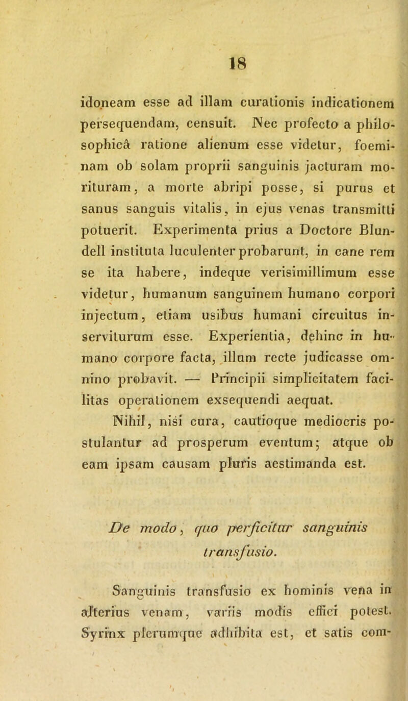 idoneam esse ad illam curationis indicationem persequendam, censuit. Nec profecto a philo- sophica ratione alienum esse videtur, foemi- nam ob solam proprii sanguinis jacturam mo- rituram, a morte abripi posse, si purus et sanus sanguis vitalis, in ejus venas transmitti potuerit. Experimenta prius a Doctore Blun- dell instituta luculenter probarunt, in cane rem se ita habere, indeque verisimillimum esse videtur, humanum sanguinem humano corpori injectum, etiam usibus humani circuitus in- serviturum esse. Experientia, dehinc in hu- mano corpore facta, filium recte judicasse om- nino probavit. — Principii simplicitatem faci- litas operationem exsequendi aequat. Nihil, nisi cura, cautioque mediocris po- stulantur ad prosperum eventum; atque ob eam ipsam causam pluris aestimanda est. De modo ^ quo perficitur sanguinis transfusio. Sanguinis transfusio ex hominis vena in ajterius venam, variis modis effici potest. Syrinx plerumque adhibita est, et satis coni-