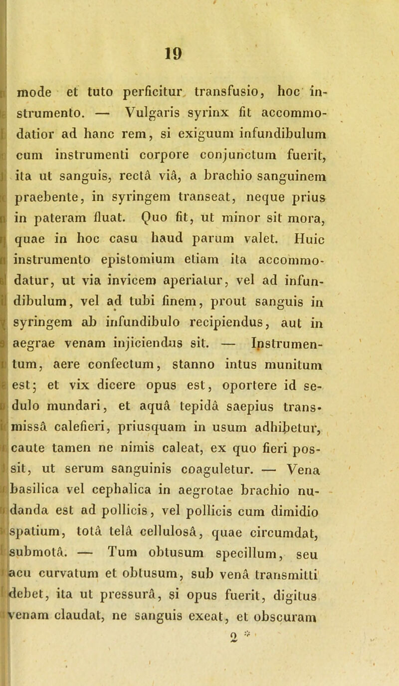 |i' mode et tuto perficitur, transfusio, hoc in- k strumento. — Vulgaris syrinx fit accommo- h datior ad hanc rem, si exiguum infundibulum r . b cum instrumenti corpore conjunctum fuerit, j ita ut sanguis, rectel via, a brachio sanguinem ; praebente, in syringem transeat, neque prius in pateram fluat. Quo fit, ut minor sit mora, quae in hoc casu haud parum valet. Huic instrumento epistomium etiam ita accommo- datur, ut via invicem aperiatur, vel ad infun- dibulum, vel ad tubi finem, prout sanguis in syringem ab infundibulo recipiendus, aut in ■ aegrae venam injiciendus sit. — Ipstrumen- tum, aere confectum, stanno intus munitum est; et vix dicere opus est, oportere id se- dulo mundari, et aqua tepida saepius trans- [‘missa calefieri, priusquam in usum adhibetur, || caute tamen ne nimis caleat, ex quo fieri pos- jl.sit, ut serum sanguinis coaguletur. — Vena fi basilica vel cephalica in aegrotae brachio nu- - » f|:danda est ad pollicis, vel pollicis cum dimidio 4 1»,spatium, totd teU cellulosi, quae circumdat, I submoti. — Tum obtusum specillum, seu liacu curvatum et obtusum, sub vena transmitti' l<lebet, ita ut pressurA, si opus fuerit, digitus avenam claudat, ne sanguis exeat, et obscuram