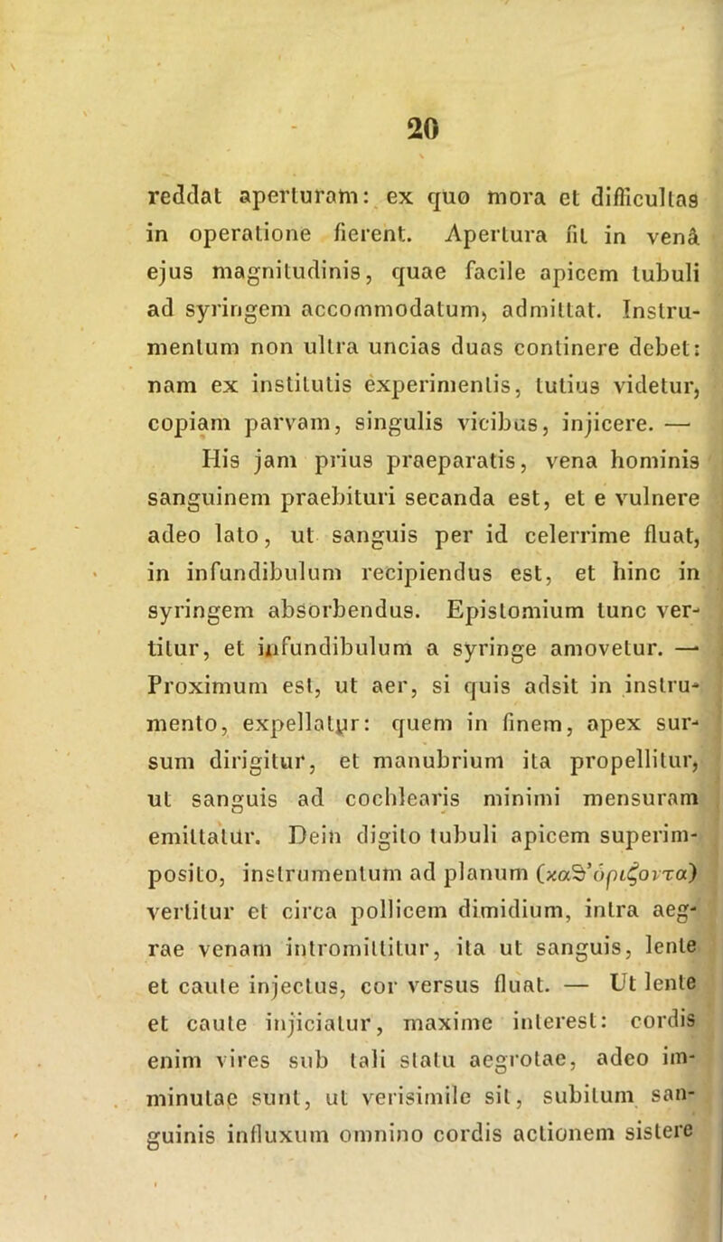 reddat aperturam: ex quo mora et difficultas in operatione fierent. Apertura fit in venit ejus magnitudinis, quae facile apicem tubuli ad syringem accommodatum, admittat. Instru- mentum non ultra uncias duas continere debet: nam ex institutis experimentis, tutius videtur, copiam parvam, singulis vicibus, injicere. — His jam prius praeparatis, vena hominis sanguinem praebituri secanda est, et e vulnere adeo lato, ut sanguis per id celerrime fluat, in infundibulum recipiendus est, et hinc in syringem absorbendus. Epistomium tunc ver- titur, et ixifundibulum a syringe amovetur. —■ Proximum est, ut aer, si quis adsit in instru- mento, expellotyr: quem in finem, apex sur- sum dirigitur, et manubrium ita propellitur, ut sanguis ad cochlearis minimi mensuram O emittatur. Dein digito tubuli apicem superim- posito, instrumentum ad planum (xa^^Opit^orra) vertitur et circa pollicem dimidium, intra aeg- rae venam intromittitur, ita ut sanguis, lente et caute injectus, cor versus fluat. — Ut lente et caute injiciatur, maxime interest: cordis enim vires sub tali statu aegrotae, adeo im- minutap sunt, ul verisimile sit, subitum san- guinis influxum omnino cordis actionem sistere