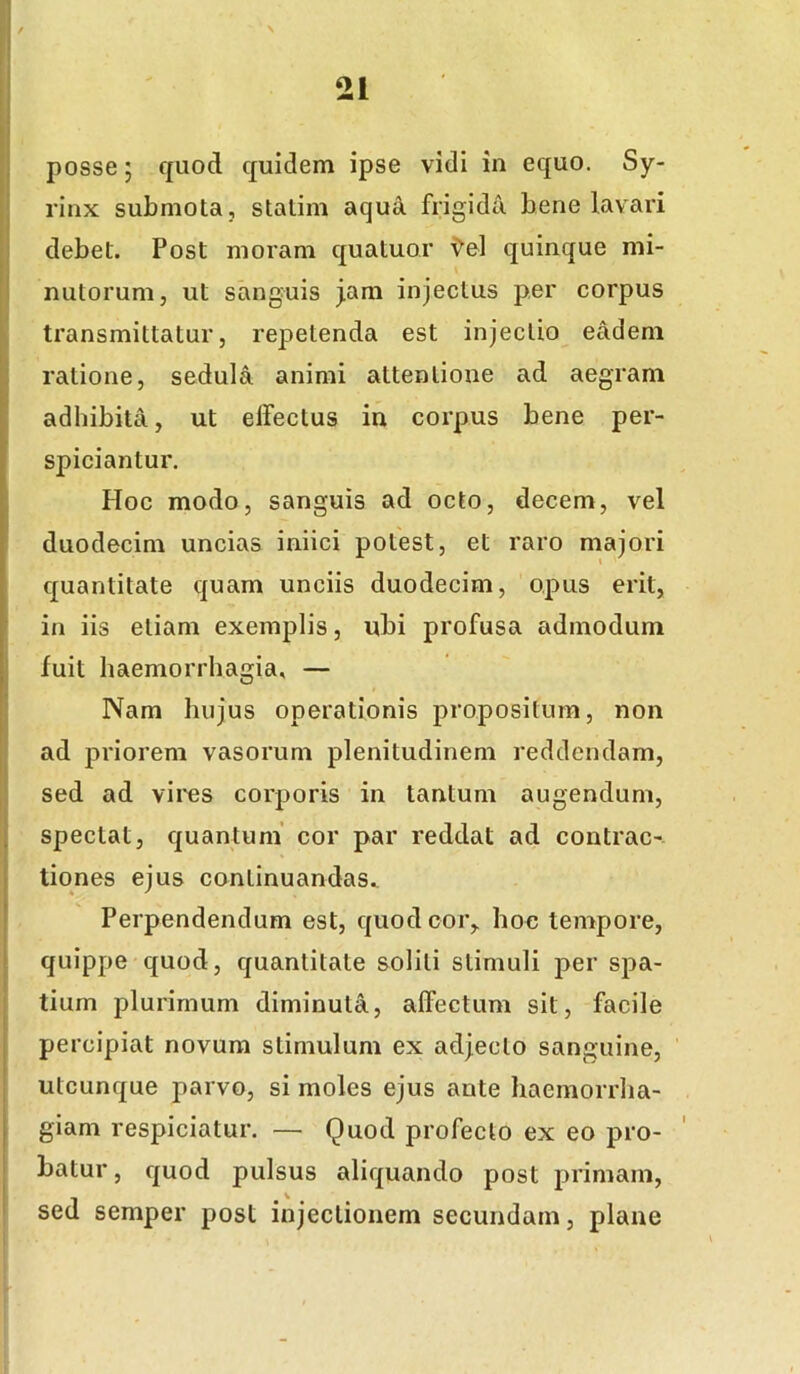 posse; quod quidem ipse vidi in equo. Sy- rinx submota, stalim aqua frigida bene lavari debet. Post moram quatuor i^el quinque mi- nutorum, ut sanguis j,am injectus per corpus transmittatur, repetenda est injectio eadem ratione, sedula animi attentione ad aegram adhibita, ut elfectus in corpus bene per- spiciantur. Hoc modo, sanguis ad octo, decem, vel duodecim uncias iniici potest, et raro majori quantitate quam unciis duodecim, opus erit, in iis etiam exemplis, ubi profusa admodum fuit haemorrhagia, — Nam hujus operationis propositum, non ad priorem vasorum plenitudinem reddendam, sed ad vires corporis in tantum augendum, spectat, quantum’ cor par reddat ad contrac- tiones ejus continuandas. Perpendendum est, quod cor,, hoc tempore, quippe quod, quantitate soliti stimuli per spa- tium plurimum diminuta, affectum sit, facile percipiat novum stimulum ex adjecto sanguine, utcunque parvo, si moles ejus ante haemorrha- giam respiciatur. — Quod profecto ex eo pro- batur, quod pulsus aliquando post primam, sed semper post injectionem secundam, plane
