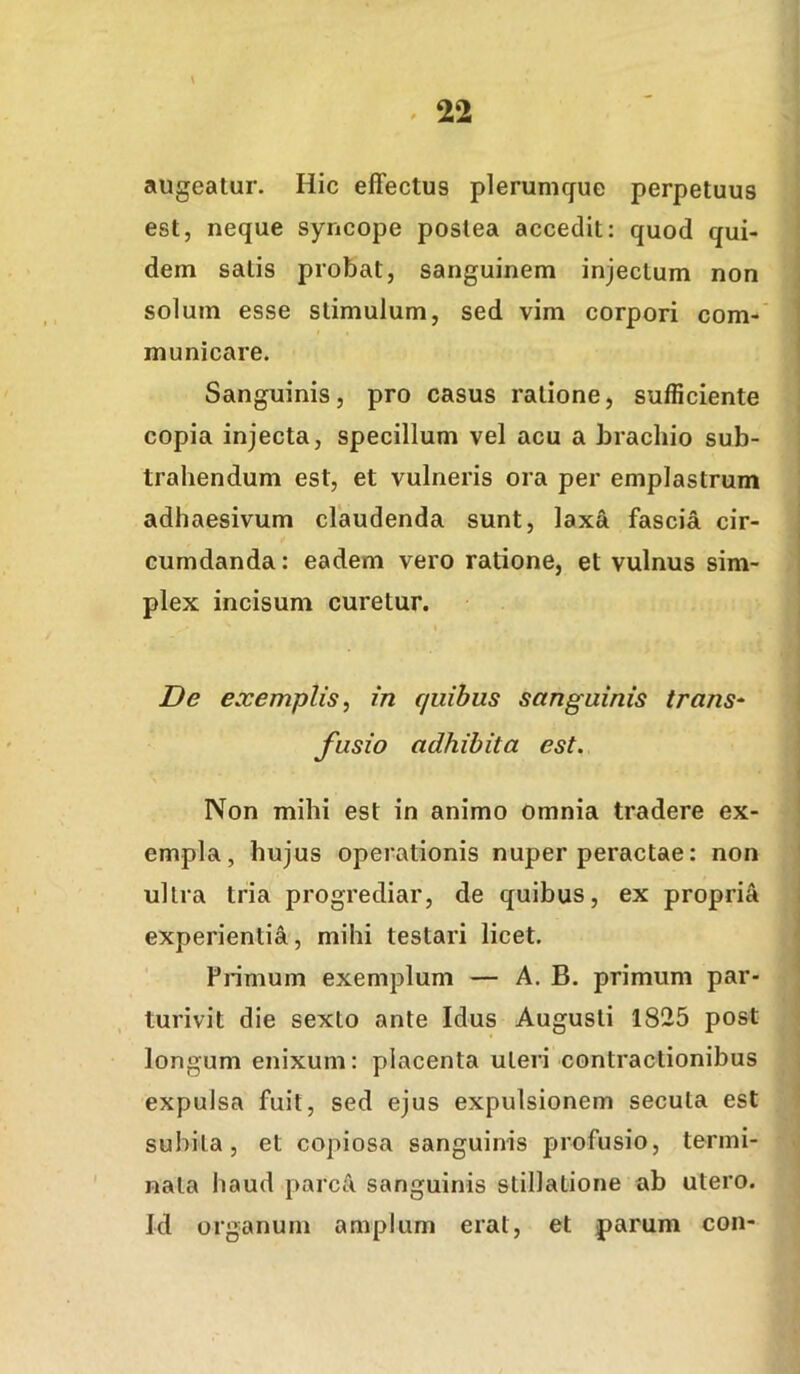 ^ 22 augeatur. Hic effectus plerumque perpetuus est, neque syncope postea accedit: quod qui- dem satis probat, sanguinem injectum non solum esse stimulum, sed vim corpori com- municare. Sanguinis, pro casus ratione, sufficiente copia injecta, specillum vel acu a brachio sub- trahendum est, et vulneris ora per emplastrum adhaesivum claudenda sunt, laxa fascia cir- cumdanda : eadem vero ratione, et vulnus sim- plex incisum curetur. De exemplis^ in quibus sanguinis trans- fusio adhibita est. Non mihi est in animo omnia tradere ex- empla, hujus operationis nuper peractae: non ultra tria progrediar, de quibus, ex propria experientia, mihi testari licet. Pnmum exemplum — A. B. primum par- turivit die sexto ante Idus Augusti 1825 post longum enixum: placenta uteri contractionibus expulsa fuit, sed ejus expulsionem secuta est subita, et copiosa sanguinis profusio, termi- nata haud parca sanguinis stillatione ab utero. Id organum amplum erat, et parum con-