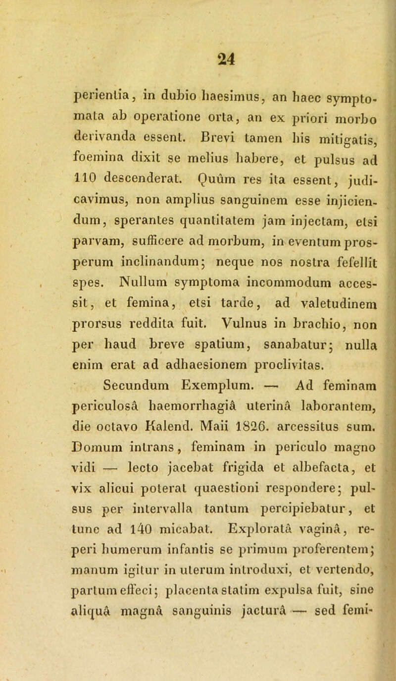 penenlia, in dubio haesimus, an haec sympto- mala ab operatione orta, an ex priori morbo derivanda essent. Brevi tamen his mitigatis, foemina dixit se melius habere, et pulsus ad 110 descenderat. Quum res ita essent, judi- cavimus, non amplius sanguinem esse injicien- dum, sperantes quantitatem jam injectam, etsi parvam, sufficere ad morbum, in eventum pros- perum inclinandum; neque nos nostra fefellit spes. Nullum symptoma incommodum acces- sit, et femina, etsi tarde, ad 'valetudinem prorsus reddita fuit. Vulnus in brachio, non per haud breve spatium, sanabatur; nulla enim erat ad adhaesionem proclivitas. Secundum Exemplum. — Ad feminam periculosa haemorrhagia uterina laborantem, die octavo Kalend. Maii 1826. arcessitus sum. Domum intrans, feminam in periculo magno vidi — lecto jacebat frigida et albefacta, et vix alicui poterat quaestioni respondere; pul- sus per intervalla tantum percipiebatur, et tunc ad l40 micabat. Explorata vagina, re- peri humerum infantis se primum proferentem; manum igitur in uterum introduxi, et vertendo, partum effeci; placenta statim expulsa fuit, sine aliqui magna sanguinis jactura — sed femi-