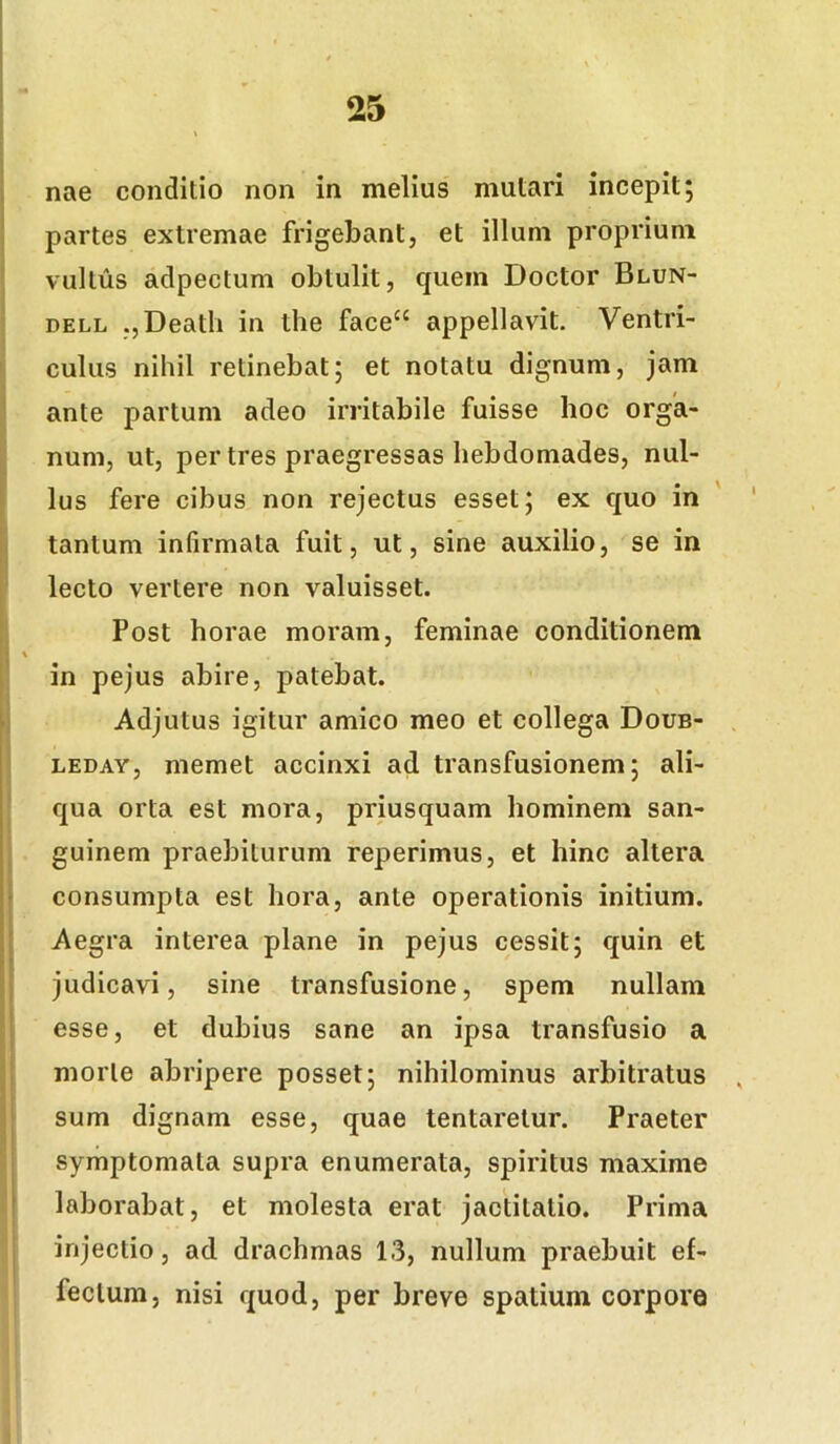 nae conditio non in melius mutari incepit; partes extremae frigebant, et illum proprium vultus adpectum obtulit, quem Doctor Blun- DELL ,,Death in the face“ appellavit. Ventri- culus nihil retinebat; et notatu dignum, jam ante partum adeo irritabile fuisse hoc orga- num, ut, per tres praegressas hebdomades, nul- lus fere cibus non rejectus esset; ex quo in tantum infirmata fuit, ut, sine auxilio, se in lecto vertere non valuisset. Post horae moram, feminae conditionem in pejus abire, patebat. Adjutus igitur amico meo et collega Doub- LEDAY, memet accinxi ad transfusionem; ali- qua orta est mora, priusquam hominem san- guinem praebiturum reperimus, et hinc altera consumpta est hora, ante operationis initium. Aegra interea plane in pejus cessit; quin et judicavi, sine transfusione, spem nullam esse, et dubius sane an ipsa transfusio a morte abripere posset; nihilominus arbitratus , sum dignam esse, quae tentaretur. Praeter symptomata supra enumerata, spiritus maxime laborabat, et molesta erat jactitatio. Prima injectio, ad. drachmas 13, nullum praebuit ef- fectum, nisi quod, per breve spatium corpore