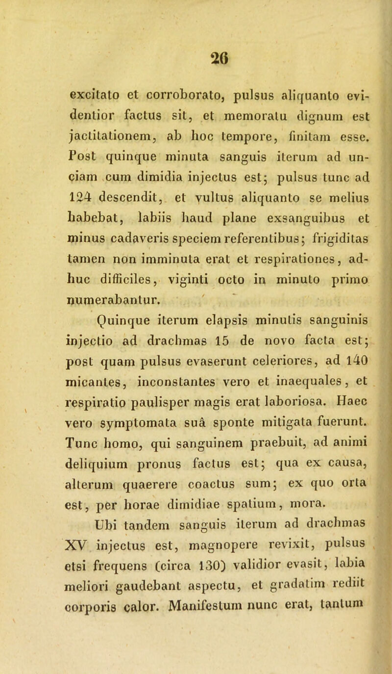 excitato et corroborato, pulsus aliquanto evi- dentior factus sit, et memoratu dignum est jactitationem, ab hoc tempore, finitam esse. Post quinque minuta sanguis iterum ad un- ciam cum dimidia injectus est; pulsus tunc ad 124 descendit, et yultus aliquanto se melius habebat, labiis haud plane exsanguibus et minus cadaveris speciem referentibus; frigiditas tamen non imminuta erat et respirationes, ad- huc difficiles, viginti octo in minuto primo numerabantur. Quinque iterum elapsis minutis sanguinis injectio ad drachmas 15 de novo facta est; post quam pulsus evaserunt celeriores, ad l40 micantes, inconstantes vero et inaequales, et respiratio paulisper magis erat laboriosa. Haec vero symptomata sua sponte mitigata fuerunt. Tunc homo, qui sanguinem praebuit, ad animi deliquium pronus factus est; qua ex causa, alterum quaerere coactus sum; ex quo orta est, per horae dimidiae spatium, mora. Ubi tandem sanguis iterum ad drachmas XV injectus est, magnopere revixit, pulsus etsi frequens (circa 130) validior evasit, labia meliori gaudebant aspectu, et gradalim rediit corporis calor. Manifestum nunc erat, tantum
