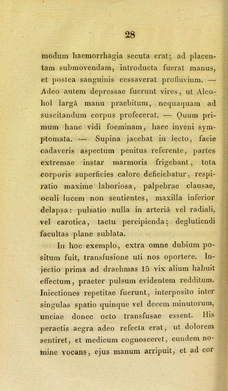 modum haemorrhagia secuta erat; ad placen- tam submovendam, introducta fuerat manus, et postea sanguinis cessaverat profluvium. — Adeo autem depressae fuerunt vires, ut Alco- hol lai'ga manu praebitum, nequaquam ad suscitandum corpus profecerat. — Quum pri- mum hanc vidi foeminam, haec inveni sym- ptomata. — Supina jacebat in lecto, facie cadaveris aspectum penitus referente, partes extremae instar marmoris frigebant, tota corporis superficies calore deficiebatur, respi- ratio maxime laboriosa, palpebrae clausae, oculi lucem non sentientes, maxilla inferior delapsa: pulsatio nulla in arteria vel radiali, vel carotica, tactu percipienda; deglutiendi facultas plane sublata. In hoc exemplo, extra omne dubium po- situm fuit, transfusione uti nos oportere. In- jectio prima ad drachmas 15 vix alium habuit effectum, praeter pulsum evidentem redditum. Iniectiones repetitae fuerunt, interposito inter singulas spatio quinque vel decem minutorum, unciae donec octo transfusae essent. His peractis aegra adeo refecta erat, ut dolorem sentiret, et medicum cognosceret, eundem no- hiiiie vocans, ejus manum arripuit, et ad cor