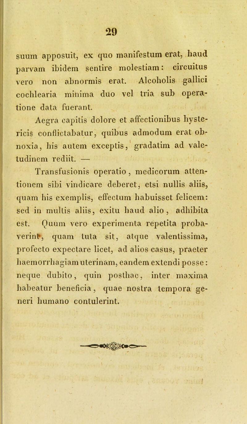 suum apposuit, ex quo manifestum erat, haud parvam ibidem sentire molestiam: circuitus vero non abnormis erat. Alcoholis gallici cochlearia minima duo vel tria sub opera- tione data fuerant. Aegra capitis dolore et affectionibus hyste- ricis conflictabatur, quibus admodum erat ob- noxia, his autem exceptis,'gradatim ad vale- tudinem rediit. — Transfusionis operatio, medicorum atten- tionem sibi vindicare deberet, etsi nullis aliis, quam his exemplis, effectum habuisset felicem: sed in multis aliis, exitu haud alio, adhibita est. Quum vero experimenta repetita proba- verin^, quam tuta sit, atque valentissima, profecto expectare licet, ad alios casus, praeter haemorrhagiam uterinam, eandem extendi posse: neque dubito, quin posthac, inter maxima habeatur beneficia, quae nostra tempora ge- neri humano contulerint. l