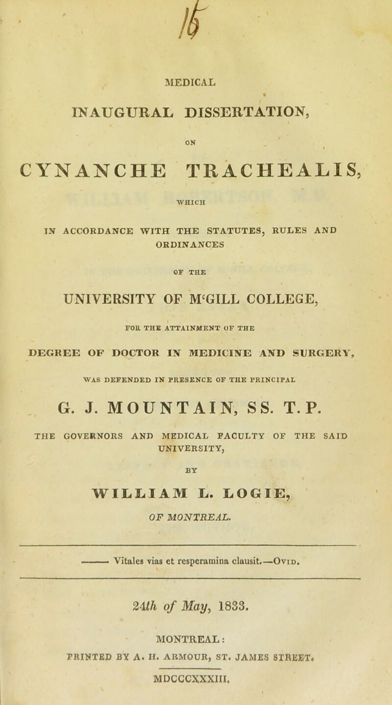 MEDICAL INAUGURAL DISSERTATION, ON CYNANCHE TRACHEALIS, WHICH IN ACCORDANCE WITH THE STATUTES, RULES AND ORDINANCES OF THE UNIVERSITY OF MCGILL COLLEGE, t FOR THE ATTAINMENT OF THE DEGREE OF DOCTOR IN MEDICINE AND SURGERY, WAS DEFENDED IN PRESENCE OF THE PRINCIPAL G. J. MOUNTAIN, SS. T. P. THE GOVERNORS ANO MEDICAL FACULTY OF THE SAID UNIVERSITY, BY WILLIAM L. LOGIE, OF MONTREAL. Vitales vias et resperaraina clausit.—Ovid. 24</i of May^ 1833. MONTREAL: PRINTED BY A. II. ARMOUR, ST. JAMES STREET# MDCCCXXXIII.
