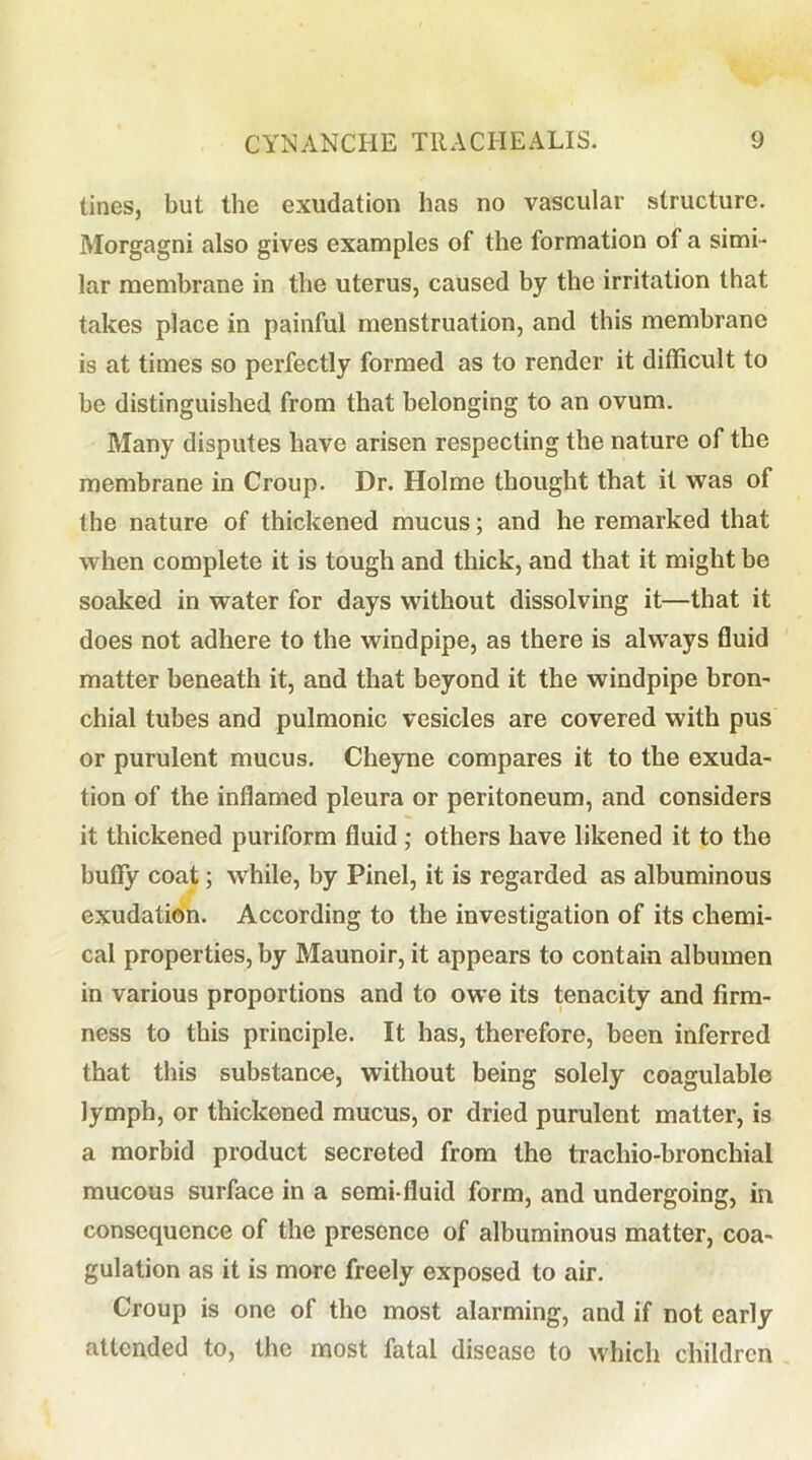 tines, but tlie exudation has no vascular structure. Morgagni also gives examples of the formation of a simi- lar membrane in the uterus, caused by the irritation that takes place in painful menstruation, and this membrane is at times so perfectly formed as to render it difficult to be distinguished from that belonging to an ovum. Many disputes have arisen respecting the nature of the membrane in Croup. Dr. Holme thought that it was of the nature of thickened mucus; and he remarked that when complete it is tough and thick, and that it might be soaked in water for days without dissolving it—that it does not adhere to the windpipe, as there is always fluid matter beneath it, and that beyond it the windpipe bron- chial tubes and pulmonic vesicles are covered with pus or purulent mucus, Cheyne compares it to the exuda- tion of the inflamed pleura or peritoneum, and considers it thickened puriform fluid ; others have likened it to the huffy coat; while, by Pinel, it is regarded as albuminous exudation. According to the investigation of its chemi- cal properties, by Maunoir, it appears to contain albumen in various proportions and to owe its tenacity and firm- ness to this principle. It has, therefore, been inferred that this substance, without being solely coagulable lymph, or thickened mucus, or dried purulent matter, is a morbid product secreted from the trachio-bronchial mucous surface in a semi-fluid form, and undergoing, in consequence of the presence of albuminous matter, coa- gulation as it is more freely exposed to air. Croup is one of the most alarming, and if not early attended to, the most fatal disease to which children