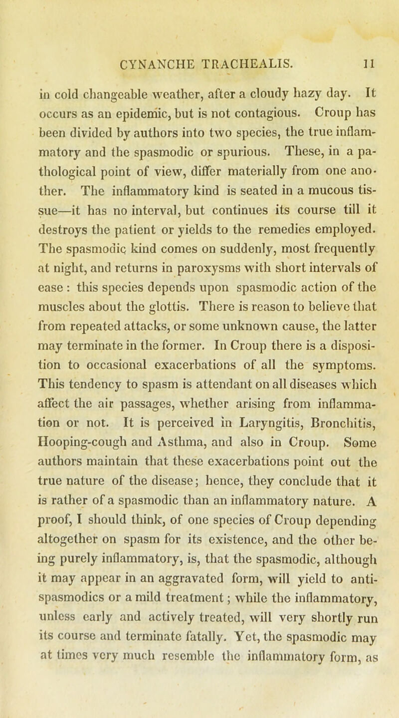 in cold cliangeable weather, after a cloudy hazy day. It occurs as an epidemic, but is not contagious. Croup has been divided by authors into two species, the true inflam- matory and the spasmodic or spurious. These, in a pa- thological point of view, differ materially from one ano- ther. The inflammatory kind is seated in a mucous tis- sue—it has no interval, but continues its course till it destroys the patient or yields to the remedies employed. The spasmodiQ kind comes on suddenly, most frequently at night, and returns in paroxysms with short intervals of ease : this species depends upon spasmodic action of the muscles about the glottis. There is reason to believe that from repeated attacks, or some unknown cause, the latter may terminate in the former. In Croup there is a disposi- tion to occasional exacerbations of all the symptoms. This tendency to spasm is attendant on all diseases which affect the air passages, whether arising from inflamma- tion or not. It is perceived in Laryngitis, Bronchitis, Hooping-cough and Asthma, and also in Croup. Some authors maintain that these exacerbations point out the true nature of the disease; hence, they conclude that it is rather of a spasmodic than an inflammatory nature. A proof, I should think, of one species of Croup depending altogether on spasm for its existence, and the other be- ing purely inflammatory, is, that the spasmodic, although it may appear in an aggravated form, will yield to anti- spasmodics or a mild treatment; while the inflammatory, unless early and actively treated, will very shortly run its course and terminate fatally. Yet, the spasmodic may at times very much resemble the inflammatory form, as