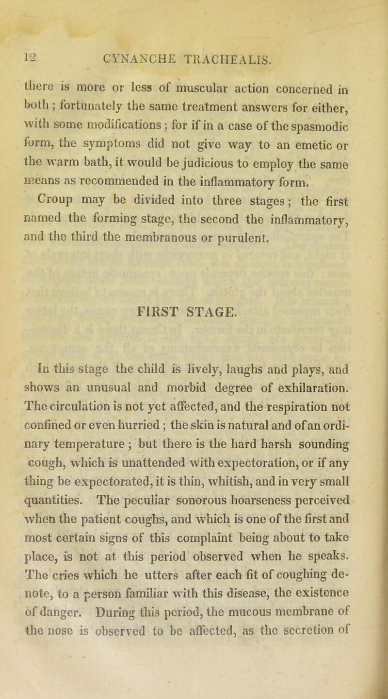 there is more or less of muscular action concerned in botl); fortunately the same treatment answers for either, with some modifications; for if in a case of the spasmodic form, the symptoms did not give way to an emetic or the warm bath, it would be judicious to employ the same means as recommended in the inflammatory form. Croup may be divided into three stages ; the first named the forming stage, the second the inflammatory, and the third the membranous or purulent. FIRST STAGE. In this stage the child is lively, laughs and plays, and shows an unusual and morbid degree of exhilaration. The circulation is not yet affected, and the respiration not confined or even hurried; the skin is natural and of an ordi- nary temperature ; but there is the hard harsh sounding cough, which is unattended with expectoration, or if any thing be expectorated, it is thin, whitish, and in very small quantities. The peculiar sonorous hoarseness perceived when the patient coughs, and which is one of the first and most certain signs of this complaint being about to take place, is not at this period observed when he speaks. The cries which he utters after each fit of coughing de> note, to a person familiar with this disease, the existence of danger. During this period, the mucous membrane of the nose is observed to be affected, as the secretion of