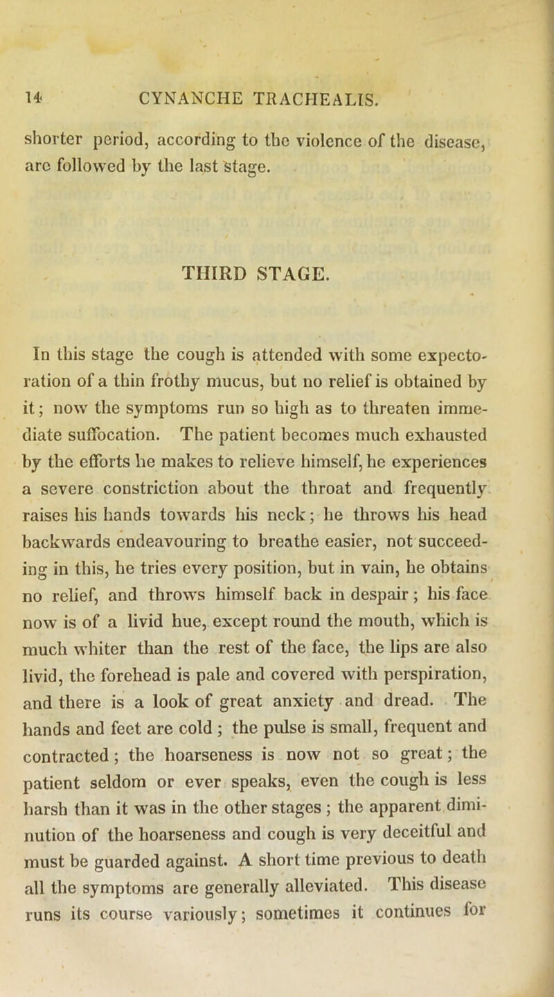 shorter period, according to the violence of the disease, arc followed by the last fetage. THIRD STAGE. In this stage the cough is attended with some expecto- ration of a thin frothy mucus, but no relief is obtained by it; now the symptoms run so high as to threaten imme- diate suffocation. The patient becomes much exhausted by the efforts he makes to relieve himself, he experiences a severe constriction about the throat and frequently raises his hands towards his neck; he throws his head backwards endeavouring to breathe easier, not succeed- ing in this, he tries every position, but in vain, he obtains no relief, and throws himself back in despair; his face now is of a livid hue, except round the mouth, which is much whiter than the rest of the face, the lips are also livid, the forehead is pale and covered with perspiration, and there is a look of great anxiety and dread. The hands and feet are cold ; the pulse is small, frequent and contracted; the hoarseness is now not so great; the patient seldom or ever speaks, even the cough is less harsh than it was in the other stages ; the apparent dimi- nution of the hoarseness and cough is very deceitful and must be guarded against. A short time previous to death all the symptoms are generally alleviated. This disease runs its course variously; sometimes it continues for