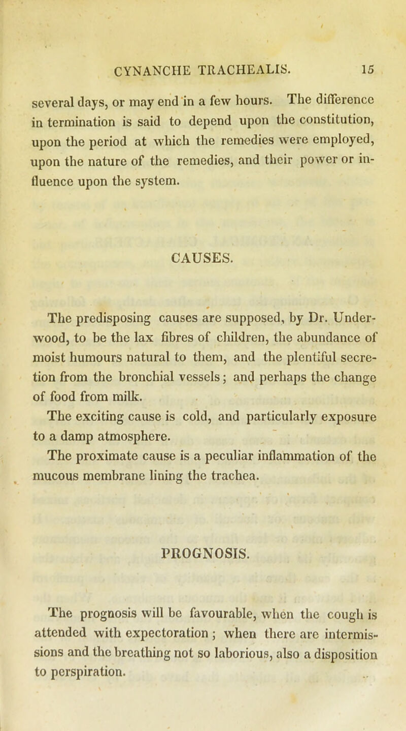 several days, or may end'in a few hours. The difference in termination is said to depend upon the constitution, upon the period at which the remedies were employed, upon the nature of the remedies, and their power or in- fluence upon the system. CAUSES. The predisposing causes are supposed, by Dr. Under- wood, to be the lax fibres of children, the abundance of moist humours natural to them, and the plentiful secre- tion from the bronchial vessels; and perhaps the change of food from millc. The exciting cause is cold, and particularly exposure to a damp atmosphere. The proximate cause is a peculiar inflammation of the mucous membrane lining the trachea. PROGNOSIS. The prognosis will be favourable, when the cough is attended with expectoration ; when there are intermis- sions and the breathing not so laborious, also a disposition to perspiration.