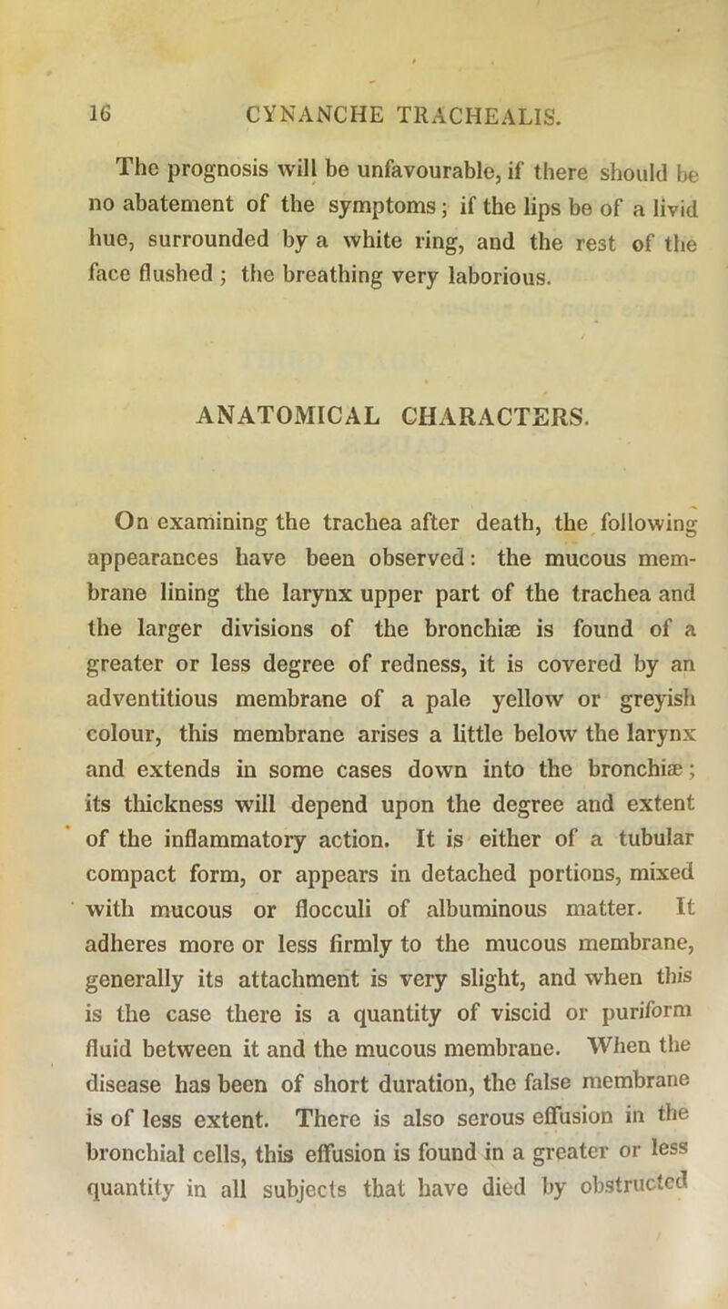 The prognosis will be unfavourable, if there should be no abatement of the symptoms; if the lips be of a livid hue, surrounded by a white ring, and the rest of the face flushed ; the breathing very laborious. ANATOMICAL CHARACTERS. On examining the trachea after death, the following appearances have been observed; the mucous mem- brane lining the larynx upper part of the trachea and the larger divisions of the bronchise is found of a greater or less degree of redness, it is covered by an adventitious membrane of a pale yellow or greyish colour, this membrane arises a little below the larynx and extends in some cases down into the bronchise; its tliickness will depend upon the degree and extent of the inflammatory action. It is either of a tubular compact form, or appears in detached portions, mixed with mucous or flocculi of albuminous matter. It adheres more or less firmly to the mucous membrane, generally its attachment is very slight, and when this is the case there is a quantity of viscid or puriform fluid between it and the mucous membrane. When the disease has been of short duration, the false membrane is of less extent. There is also serous effusion in the bronchial cells, this effusion is found in a greater or less quantity in all subjects that have died by obstructed