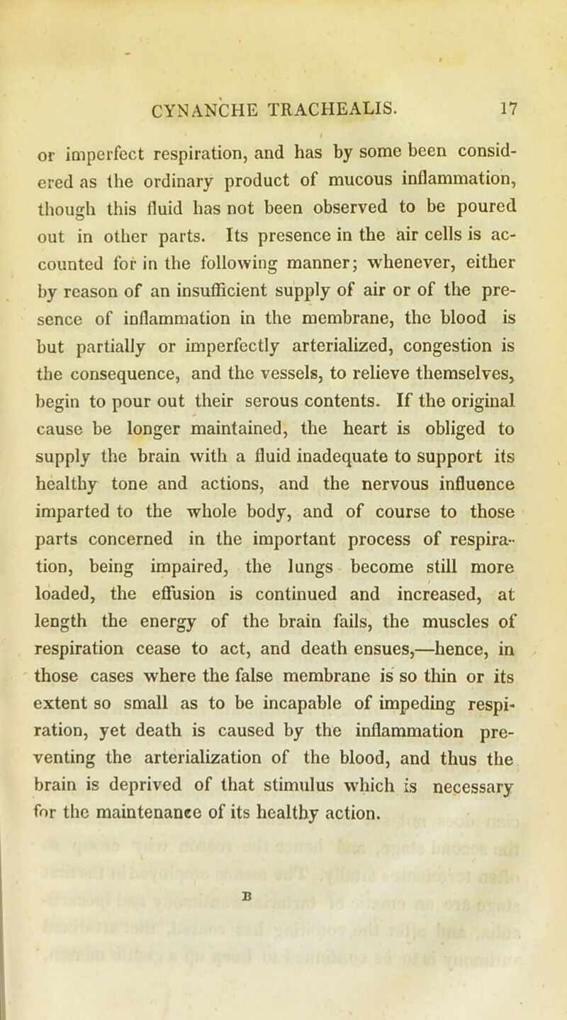 or imperfect respiration, and has by some been consid- ered as the ordinary product of mucous inflammation, though this fluid has not been observed to be poured out in other parts. Its presence in the air cells is ac- counted for in the following manner; whenever, either by reason of an insufficient supply of air or of the pre- sence of inflammation in the membrane, the blood is but partially or imperfectly arterialized, congestion is the consequence, and the vessels, to relieve themselves, begin to pour out their serous contents. If the original cause be longer maintained, the heart is obliged to supply the brain with a fluid inadequate to support its healthy tone and actions, and the nervous influence imparted to the whole body, and of course to those parts concerned in the important process of respira- tion, being impaired, the lungs become still more loaded, the effusion is continued and increased, at length the energy of the brain fails, the muscles of respiration cease to act, and death ensues,—hence, in those cases where the false membrane is so thin or its extent so small as to be incapable of impeding respi- ration, yet death is caused by the inflammation pre- venting the arterialization of the blood, and thus the brain is deprived of that stimulus which is necessary for the maintenance of its healthy action. B