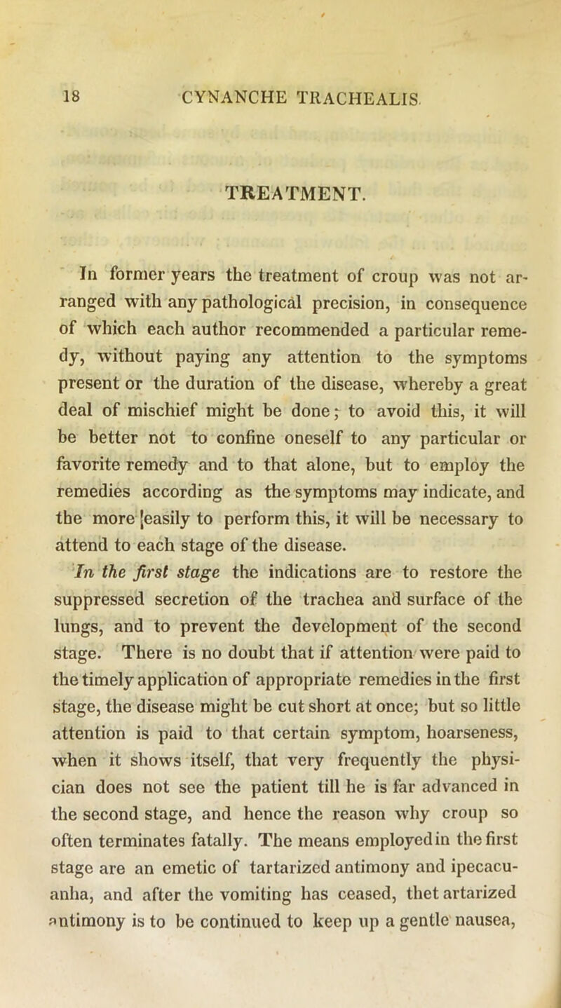 TREATMENT. In former years the treatment of croup was not ar* ranged with any pathological precision, in consequence of which each author recommended a particular reme- dy, without paying any attention to the symptoms present or the duration of the disease, whereby a great deal of mischief might he done; to avoid this, it will be better not to confine oneself to any particular or favorite remedy and to that alone, but to employ the remedies according as the symptoms may indicate, and the more [easily to perform this, it will be necessary to attend to each stage of the disease. In the first stage the indications are to restore the suppressed secretion of the trachea and surface of the lungs, and to prevent the development of the second stage. There is no doubt that if attention were paid to the timely application of appropriate remedies in the first stage, the disease might be cut short at once; but so little attention is paid to that certain symptom, hoarseness, when it shows itself, that very frequently the physi- cian does not see the patient till he is far advanced in the second stage, and hence the reason wdiy croup so often terminates fatally. The means employed in the first stage are an emetic of tartarized antimony and ipecacu- anha, and after the vomiting has ceased, thet artarized antimony is to be continued to keep up a gentle nausea,