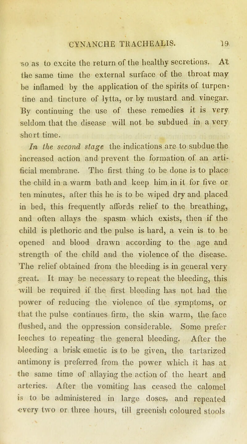 so as to excite the return of the healthy secretions. At the same time the external surface of the throat may be inflamed by the application of the spirits of turpen* tine and tincture of lytta, or by mustard and vinegar. By continuing the use of these remedies it is very seldom that the disease will not be subdued in a very short time. In the second stage the indications are to subdue the increased action and prevent the formation of an arti- ficial membrane. The first thing to be done is to place the child in a warm bath and keep him in it for five or ten minutes, after this he is to be wiped dry and placed in bed, this frequently aflfords relief to the breathing, and often allays the spasm w'hich exists, then if the child is plethoric and the pulse is hard, a vein is to be opened and blood drawn according to the age and strength of the child and the violence of the disease. The relief obtained from the bleeding is in general very great. It may be necessary to repeat the bleeding, this will be required if the first bleeding has not had the power of reducing the violence of the symptoms, or that the pulse continues firm, the skin warm, the face flushed, and the oppression considerable. Some prefer leeches to repeating the general bleeding. After the bleeding a brisk emetic is to be given, the tartarized antimony is preferred from the power which it has at the same time of allaying the action of the heart and arteries. After the Ammiting has ceased the calomel is to be administered in large doses, and repeated €vcry two or three hours, till greenish coloured stools