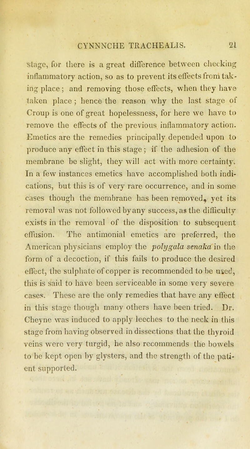 ■stage, for there is a great difference between checking inflammatory action, so as to prevent its effects from tak- ing place; and removing those effects, when they have taken place ; hence the reason why the last stage of Croup is one of great hopelessness, for here we have to remove the effects of the previous inflammatory action. Emetics are the remedies principally depended upon to produce any effect in this stage; if the adhesion of the membrane be slight, they will act with more certainty. In a few instances emetics have accomplished both indi- cations, but this is of very rare occurrence, and in some cases though the membrane has been removed, yet its removal was not followed by any success, as the difficulty exists in the removal of the disposition to subsequent effusion. The antimonial emetics are preferred, the American physicians employ the polygala senaka in the form of a decoction, if this fails to produce the desired effect, the sulphate of copper is recommended to be used, this is said to have been serviceable in some very severe cases. These are the only remedies that have any effect in this stage though many others have been tried. Dr. Cheyne was induced to apply leeches to the neck in this stage from having observed in dissections that the thyroid veins were very turgid, he also recommends the bowels to be kept open by glysters, and the strength of the pati- ent supported.