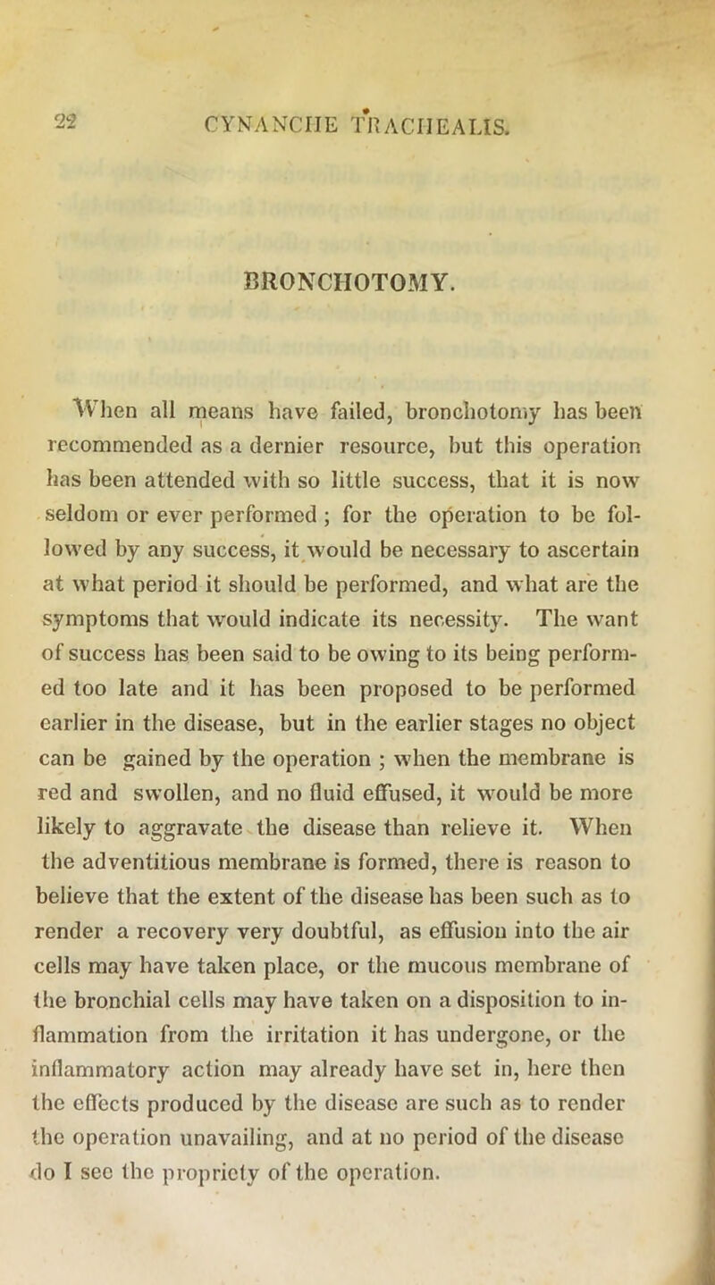 BRONCHOTOMY. When all means have failed, bronchotomy has been recommended as a dernier resource, hut this operation has been attended with so little success, that it is now seldom or ever performed; for the operation to be fol- lowed by any success, it would be necessary to ascertain at what period it should be performed, and what are the symptoms that would indicate its necessity. The want of success has been said to be owing to its being perform- ed too late and it has been proposed to be performed earlier in the disease, but in the earlier stages no object can be gained by the operation ; when the membrane is red and swollen, and no fluid effused, it wmuld be more likely to aggravate v the disease than relieve it. When the adventitious membrane is formed, there is reason to believe that the extent of the disease has been such as to render a recovery very doubtful, as effusion into the air cells may have taken place, or the mucous membrane of the bronchial cells may have taken on a disposition to in- flammation from the irritation it has undergone, or the inflammatory action may already have set in, here then the effects produced by the disease are such as to render the operation unavailing, and at no period of the disease <lo I sec the propriety of the operation.
