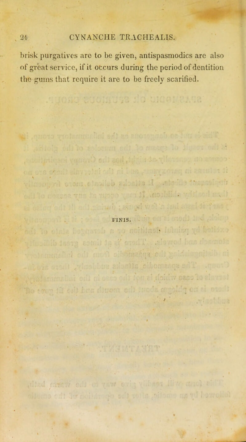 brisk purgatives are to be given, antispasmodics are also of great service, if it occurs during the period of dentition the gums that require it are to be freely scarified. FINIS.