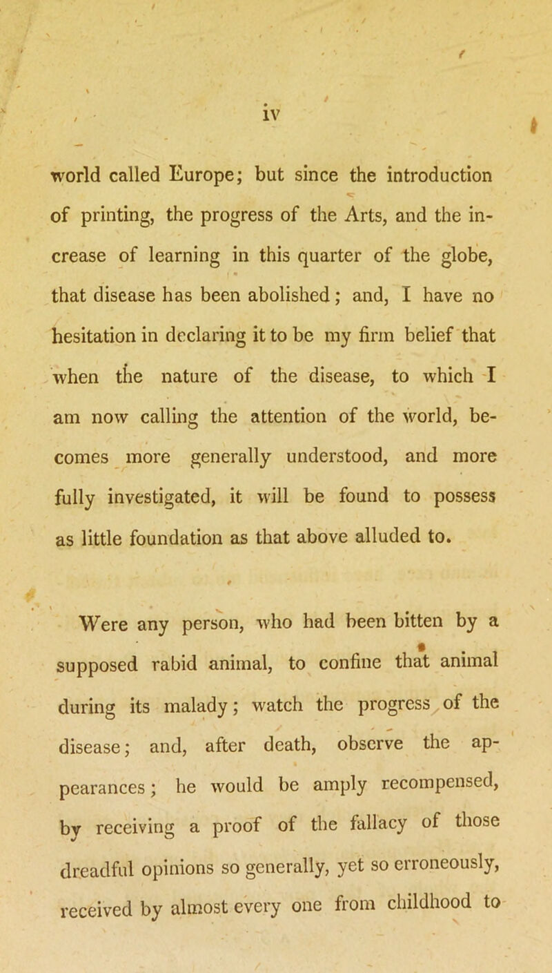 f world called Europe; but since the introduction of printing, the progress of the Arts, and the in- crease of learning in this quarter of the globe, that disease has been abolished; and, I have no hesitation in declaring it to be my firm belief that when the nature of the disease, to which I am now calling the attention of the world, be- comes more generally understood, and more fully investigated, it will be found to possess as little foundation as that above alluded to. 0 \ ' • . Were any person, who had been bitten by a supposed rabid animal, to confine that animal during its malady; watch the progress^ of the disease; and, after death, observe the ap- pearances ; he would be amply recompensed, by receiving a proof of the fallacy of those dreadful opinions so generally, yet so erroneously, received by almost every one from childhood to