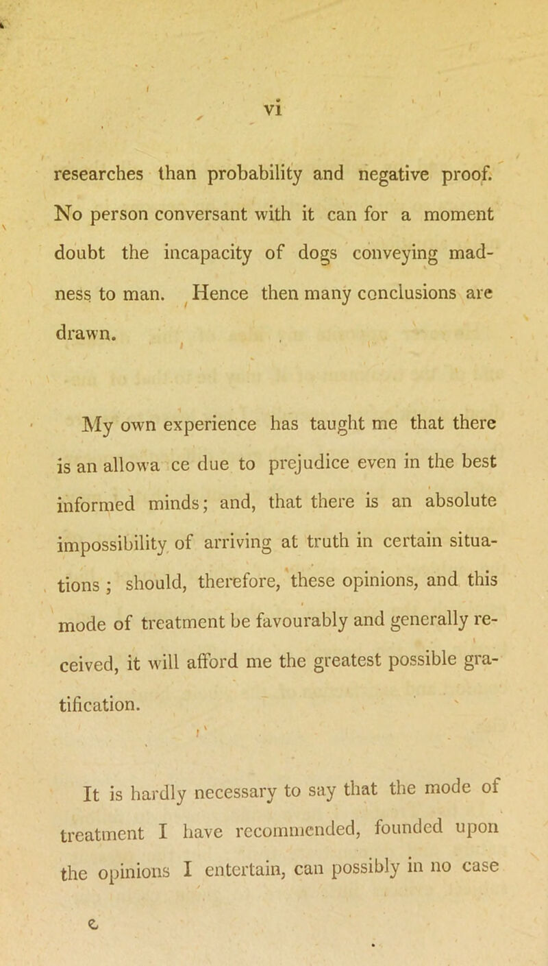 researches than probability and negative proof. No person conversant with it can for a moment doubt the incapacity of dogs conveying mad- ness to man. Hence then many conclusions are drawn. . ! I- My own experience has taught me that there is an allowa ce due to prejudice even in the best informed minds; and, that there is an absolute impossibility of arriving at truth in certain situa- tions ; should, therefore, these opinions, and this mode of treatment be favourably and generally re- i • * ceived, it will afford me the greatest possible gra- tification. r It is hardly necessary to say that the mode of treatment I have recommended, founded upon the opinions I entertain, can possibly in no case /