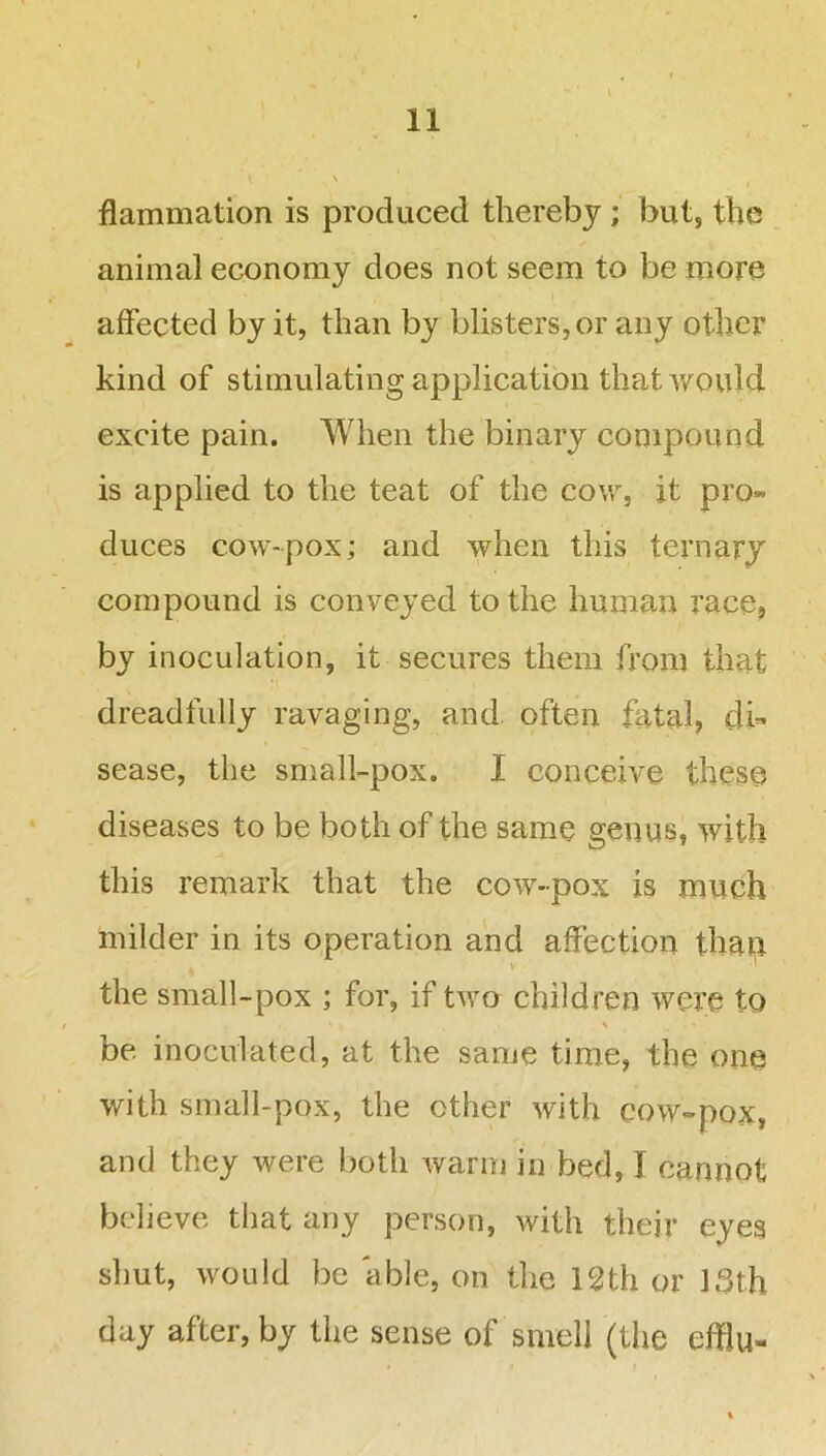 flammation is produced thereby ; but, the animal economy does not seem to be more affected by it, than by blisters, or any other kind of stimulating application that would excite pain. When the binary compound is applied to the teat of the cow, it pro- duces cow-pox; and when this ternary compound is conveyed to the human race, by inoculation, it secures them from that dreadfully ravaging, and often fatal, di- sease, the small-pox. I conceive these diseases to be both of the same genus, with this remark that the cow-pox is much milder in its operation and affection thap the small-pox ; for, if two children were to be. inoculated, at the same time, the one with small-pox, the ether with cow-pox, and they were both warm in bed, I cannot believe that any person, with their eyes shut, would be able, on the 12th or 13th day after, by the sense of smell (the efflu-