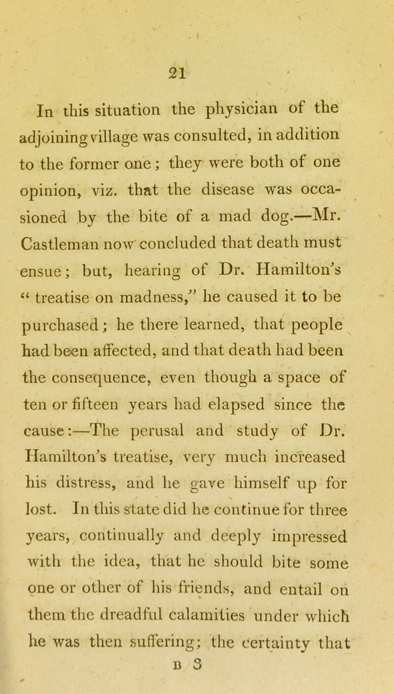 \ In this situation the physician of the adjoining village was consulted, in addition to the former one; they were both of one opinion, viz. that the disease was occa- sioned by the bite of a mad dog.—Mr. Castleman now concluded that death must ensue; but, hearing of Dr. Hamilton's “ treatise on madness, he caused it to be purchased; he there learned, that people had been alfected, and that death had been the consequence, even though a space of ten or fifteen years had elapsed since the cause:—The perusal and study of Dr. Hamilton's treatise, very much increased his distress, and he gave himself up for / \ lost. In this state did he continue for three years, continually and deeply impressed with the idea, that he should bite some one or other of his friends, and entail on them the dreadful calamities under which he was then suffering; the certainty that d 3