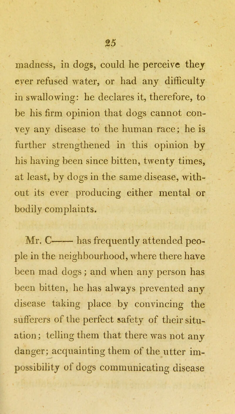 * madness, in dogs, could he perceive they ever refused water, or had any difficulty in swallowing: he declares it, therefore, to be his firm opinion that dogs cannot con- vey any disease to the human face; he is further strengthened in this opinion by his having been since bitten, twenty times, at least, by dogs in the same disease, with- out its ever producing either mental or bodily complaints. Mr. C has frequently attended peo- ple in the neighbourhood, where there have been mad dogs; and when any person has been bitten, he has always prevented any disease taking place by convincing the sufferers of the perfect safety of their situ- ation ; telling them that there was not any danger; acquainting them of the utter im- possibility of dogs communicating disease