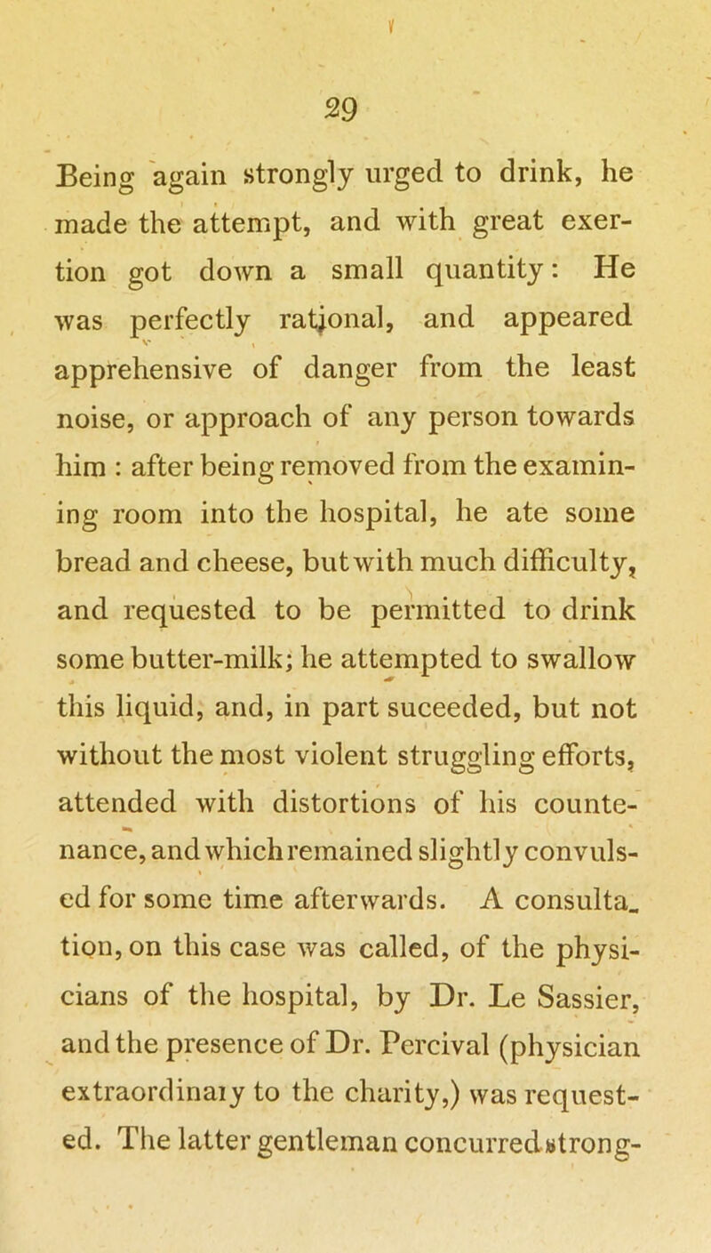 ¥ 29 Being again strongly urged to drink, he made the attempt, and with great exer- tion got down a small quantity: He was perfectly rational, and appeared apprehensive of danger from the least noise, or approach of any person towards him : after being removed from the examin- ing room into the hospital, he ate some bread and cheese, but with much difficulty, and requested to be permitted to drink some butter-milk; he attempted to swallow this liquid, and, in part suceeded, but not without the most violent struggling efforts, attended with distortions of his counte- nance, and which remained slightly convuls- * ' ed for some time afterwards. A consulta. tion,on this case was called, of the physi- cians of the hospital, by Dr. Le Sassier, and the presence of Dr. Percival (physician extraordinary to the charity,) was request- ed. The latter gentleman concurredwtrong-