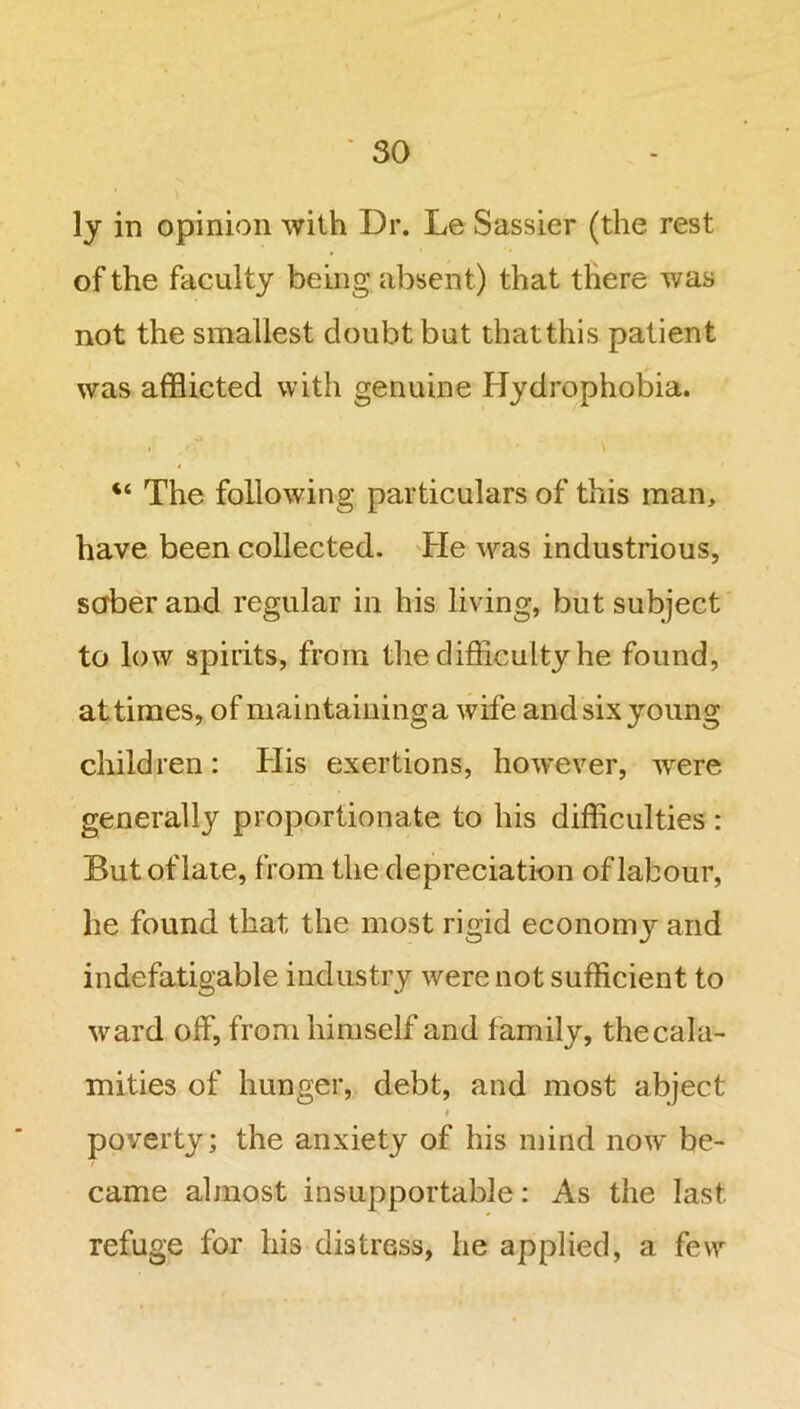 ly in opinion with Dr. Le Sassier (the rest of the faculty being absent) that there was not the smallest doubt but thatthis patient was afflicted with genuine Hydrophobia. “ The following particulars of this man, have been collected. He was industrious, saber and regular in his living, but subject to low spirits, from the difficulty he found, at times, of maintaining a wife and six young children: His exertions, however, were generally proportionate to his difficulties : But of late, from the depreciation of labour, he found that the most rigid economjr and indefatigable industry were not sufficient to ward off, from himself and family, the cala- mities of hunger, debt, and most abject t poverty; the anxiety of his mind now be- came almost insupportable: As the last, refuge for his distress, he applied, a few