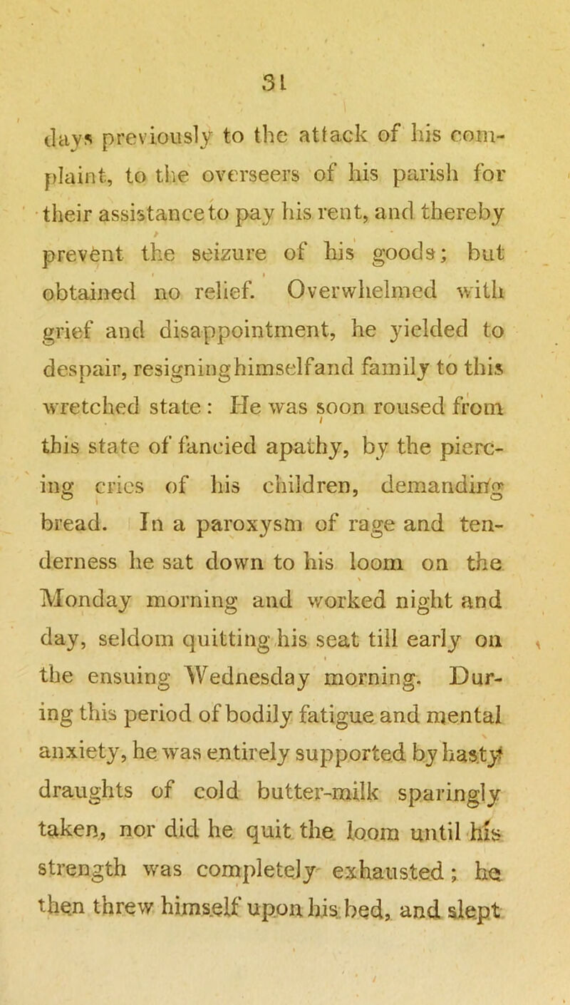 davs previously to the attack of his com- plaint, to the overseers of his parish for their assistance to pay his rent, and thereby prevent the seizure of his goods; but » i obtained no relief. Overwhelmed with grief and disappointment, he yielded to despair, resigning himselfand family to this wretched state : He was soon roused from / this state of fancied apathy, by the pierc- ing cries of his children, demanding bread. In a paroxysm of rage and ten- derness he sat down to his loom on the \ Monday morning and worked night and day, seldom quitting his seat till early on i the ensuing Wednesday morning. Dur- ing this period of bodily fatigue and mental anxiety, he was entirely supported by hasty draughts of cold butter-milk sparingly- taken, nor did he quit the loom until his strength was completely exhausted; he then threw himself upon his bed, and slept i