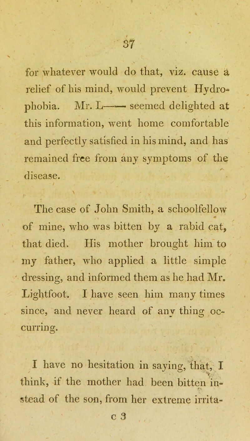 * 37 for whatever would do that, viz. cause a relief of his mind, would prevent Hydro- phobia. Mr. L seemed delighted at this information, wTent home comfortable and perfectly satisfied in his mind, and has remained free from any symptoms of the a disease. / \ i . - The case of John Smith, a schoolfellow /i m of mine, who was bitten by a rabid cat, that died. His mother brought him to my father, who applied a little simple dressing, and informed them as he had Mr. Lightfoot. I have seen him many times since, and never heard of any thing oc- curring. ,7. ' • I have no hesitation in saying, that, I think, if the mother had been bitten in* fy stead of the son, from her extreme irrita-