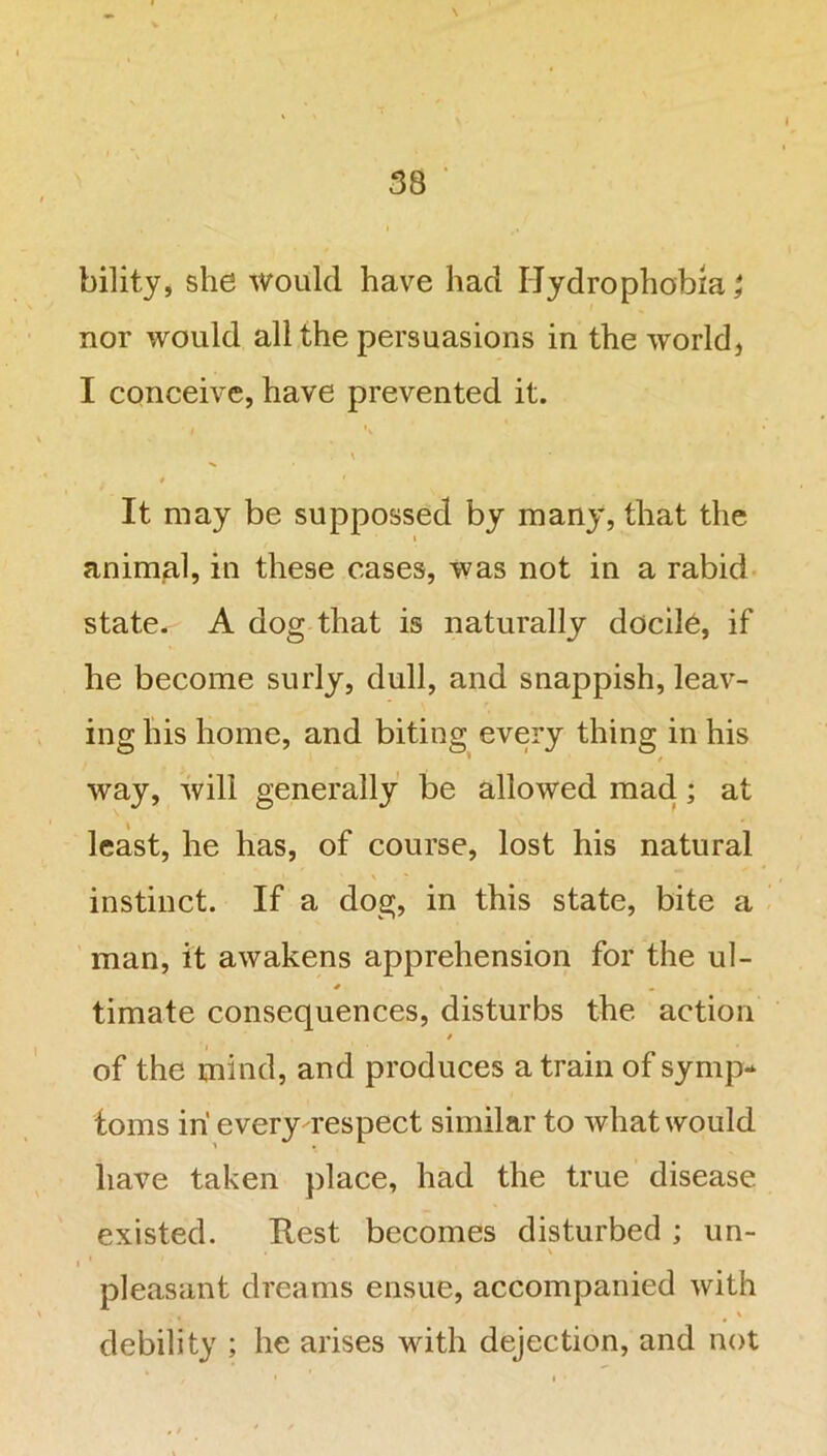 bility, she would have had Hydrophobia; nor would all the persuasions in the world, I conceive, have prevented it. \ 4 1 It may be suppossed by many, that the i animal, in these cases, was not in a rabid state. A dog that is naturally docile, if he become surly, dull, and snappish, leav- ing his home, and biting every thing in his * / way, will generally be allowed mad; at least, he has, of course, lost his natural instinct. If a dog, in this state, bite a man, it awakens apprehension for the ul- timate consequences, disturbs the action » of the mind, and produces a train of symp- toms in' every respect similar to what would have taken place, had the true disease existed. Rest becomes disturbed ; un- . \ » 1 pleasant dreams ensue, accompanied with debility ; he arises with dejection, and not