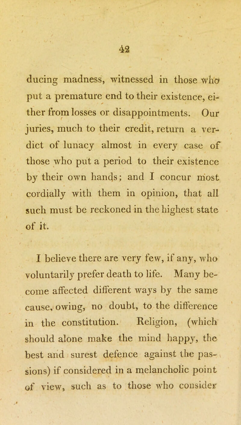 ducing madness, witnessed in those who put a premature end to their existence, ei- • x i ther from losses or disappointments. Our juries, much to their credit, return a ver- dict of lunacy almost in every case of those who put a period to their existence by their own hands; and I concur most cordially with them in opinion, that all such must be reckoned in the highest state of it. i I believe there are very few, if any, who voluntarily prefer death to life. Many be- come affected different ways by the same cause, owing, no doubt, to the difference in the constitution. Religion, (which should alone make the mind happy, the best and surest defence against the pas- sions) if considered in a melancholic point of view, such as to those who consider