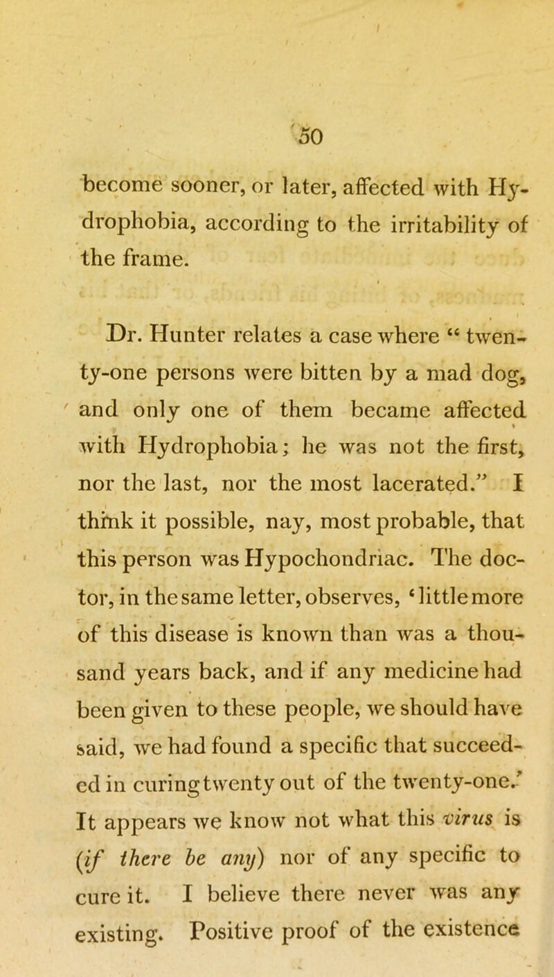 become sooner, or later, affected with Hy- drophobia, according to the irritability of the frame. Dr. Hunter relates a case where “ twen- ty-one persons were bitten by a mad dog, and only one of them became affected * with Hydrophobia; he was not the first, nor the last, nor the most lacerated.” I think it possible, nay, most probable, that this person was Hypochondriac. The doc- tor, in the same letter, observes, ‘little more of this disease is known than was a thou- sand years back, and if any medicine had been given to these people, we should have said, we had found a specific that succeed- ed in curing twenty out of the twenty-one/ It appears we know not what this virus is (if there he any) nor of any specific to cure it. I believe there never was any existing. Positive proof of the existence