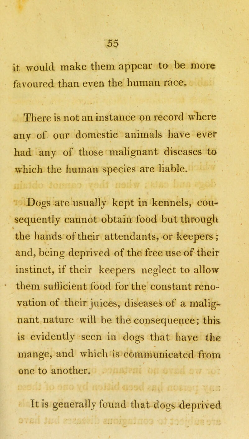 it would make them appear to be more favoured than even the human race. There is not an instance on record where any of our domestic animals have ever had any of those malignant diseases to which the human species are liable. Dogs are usually kept in kennels, con- sequently cannot obtain food but through 4 ' the hands of their attendants, or keepers ; and, being deprived of the free use of their instinct, if their keepers neglect to allow • them sufficient food for the constant reno- vation of their juices, diseases of a malig- nant nature will be the consequence; this is evidently seen in dogs that have the mange, and which is communicated from one to another. • • / * . . It is generally found that dogs deprived