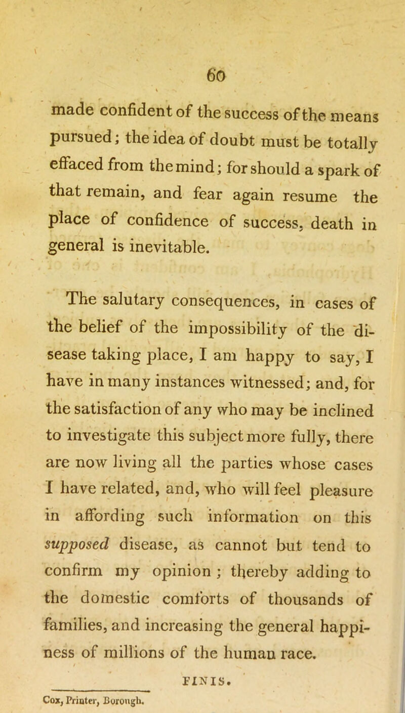 \ made confident of the success of the means pursued; the idea of doubt must be totally effaced from the mind; for should a spark of that remain, and fear again resume the place of confidence of success, death in general is inevitable. The salutary consequences, in cases of the belief of the impossibility of the di- sease taking place, I am happy to say, I have in many instances witnessed; and, for the satisfaction of any who may be inclined to investigate this subject more fully, there are now living all the parties whose cases I have related, and, who will feel pleasure in affording such information on this supposed disease, as cannot but tend to confirm my opinion ; thereby adding to the doznestic comforts of thousands of families, and increasing the general happi- ness of millions of the human race. Cox, Printer, Borough. PINIS.