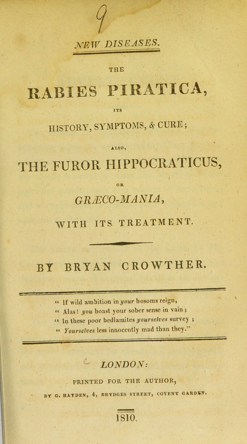 ^•EW DISEASES. THE rabies piratica, ITS HISTORY, SYMPTOMS, CURE; ALSO, THE FUROR HIPPOCRATICUS, OR grjeco-mania, WITH ITS treatment. BT BRYAN CROWTHER. “ If wild ambition in your bosoms reign, “ Alas! you boast your sober sense in vain; “ In these poor bedlamites yourselves survey ; “ Yourselves less innocently mad than they.” LONDON: PRINTED FOR THE AUTHOR, BT O. HATDEN, 4, BRYDGES STREET, COVENT GARDEN. 1810.