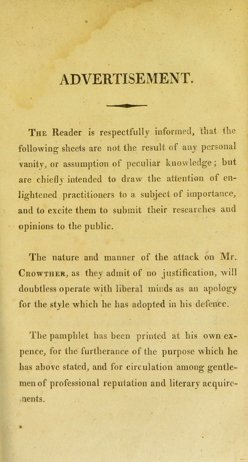 ADVERTISEMENT. The Reader is respectfully informed, that the I following sheets are not the result of any personal vanity, or assumption of peculiar knowledge; but are chiefly intended to draw the attention of en- lightened practitioners to a subject of importance, and to excite them to submit their researches and / opinions to the public. The nature and manner of the attack on Mr. Crowther, as they admit of no justification, will doubtless operate with liberal minds as an apology for the style which he has adopted in his defence. The pamphlet has been printed at his own ex- pence, for the furtherance of the purpose which he has above stated, and for circulation among gentle- men of professional reputation and literary acquirc- nents.