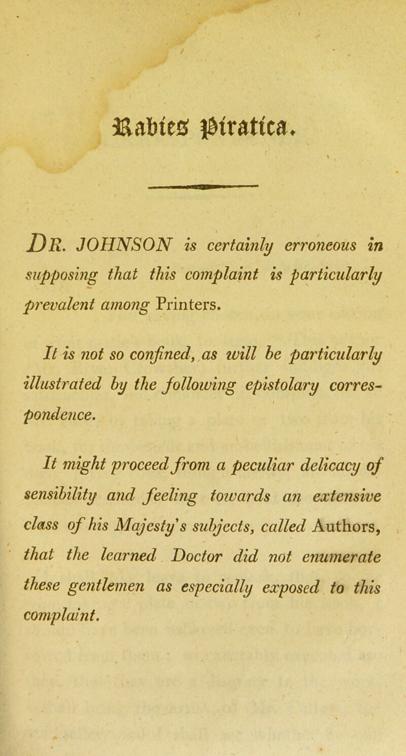 supposing that this complaint is particularly prevalent among Printers. It is not so confined, as will he particularly illustrated hy the joUowing epistolary corres- pondence. It might proceed from a peculiar delicacy of sensibility and feeling toivards an extensive class of his Majesty s subjects, called Authors, that the learned Doctor did not enumerate these gentlemen as especially exposed to this complaint.