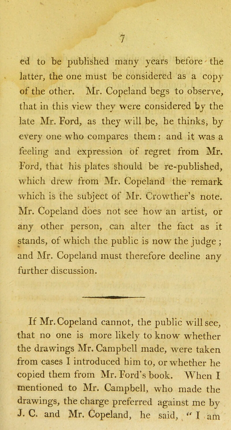 ed to be published many years before ^ the latter, the one must be considered as a copy of the other. Mr. Copeland begs to observe, that ill this view they were considered by the late Mr. Ford, as they will be, he thinks, by every one who compares them : and it was a feeling and expression of regret from Mr. Ford, that his plates should be re-published, which drew from Mr. Copeland the remark which is the subject of Mr. Crowther’s note. Mr. Copeland does not see how an artist, or any other person, can alter the fact as it stands, of which the public is now the judge ; and Mr. Copeland must therefore decline any further discussion. If Mr. Copeland cannot, the public will see, that no one is more likely to know whether the drawings Mr. Campbell made, were taken from cases I introduced him to, or whether he copied them from Mr. Ford’s book. When I mentioned to Mr. Campbell, who made the drawings, the charge preferred against me by J. C. and Mr. Copeland, he said, I .am