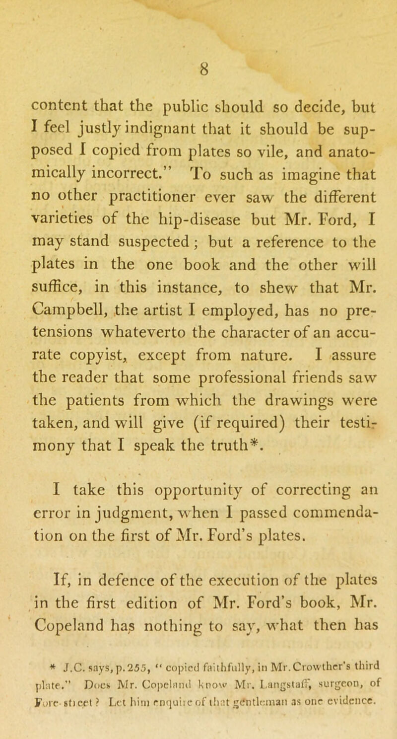 content that the public should so decide, but I feel justly indignant that it should be sup- posed I copied from plates so vile, and anato- mieally incorrect.” To such as imagine that no other practitioner ever saw the different varieties of the hip-disease but Mr. Ford, I may stand suspected; but a reference to the plates in the one book and the other will suffice, in 'this instance, to shew that Mr. Campbell, the artist I employed, has no pre- tensions whateverto the character of an accu- rate copyist, except from nature. I -assure the reader that some professional friends saw the patients from which the drawings were taken, and will give (if required) their testir mony that I speak the truth*. I take this opportunity of correcting an error in judgment, when I passed commenda- tion on the first of Mr. Ford’s plates. If, in defence of the execution of the plates in the first edition of Mr. Ford’s book, Mr. Copeland has nothing to say, what then has * J.C. says, p.255, “ copied faithfully, in Mr.Crowthcr's third plate.” Does Mr. Copelinnl know Mr. Langstalf, surgeon, of Fore 8t)cet ? Let him rnquiieof iliat gentleman as one evidence.