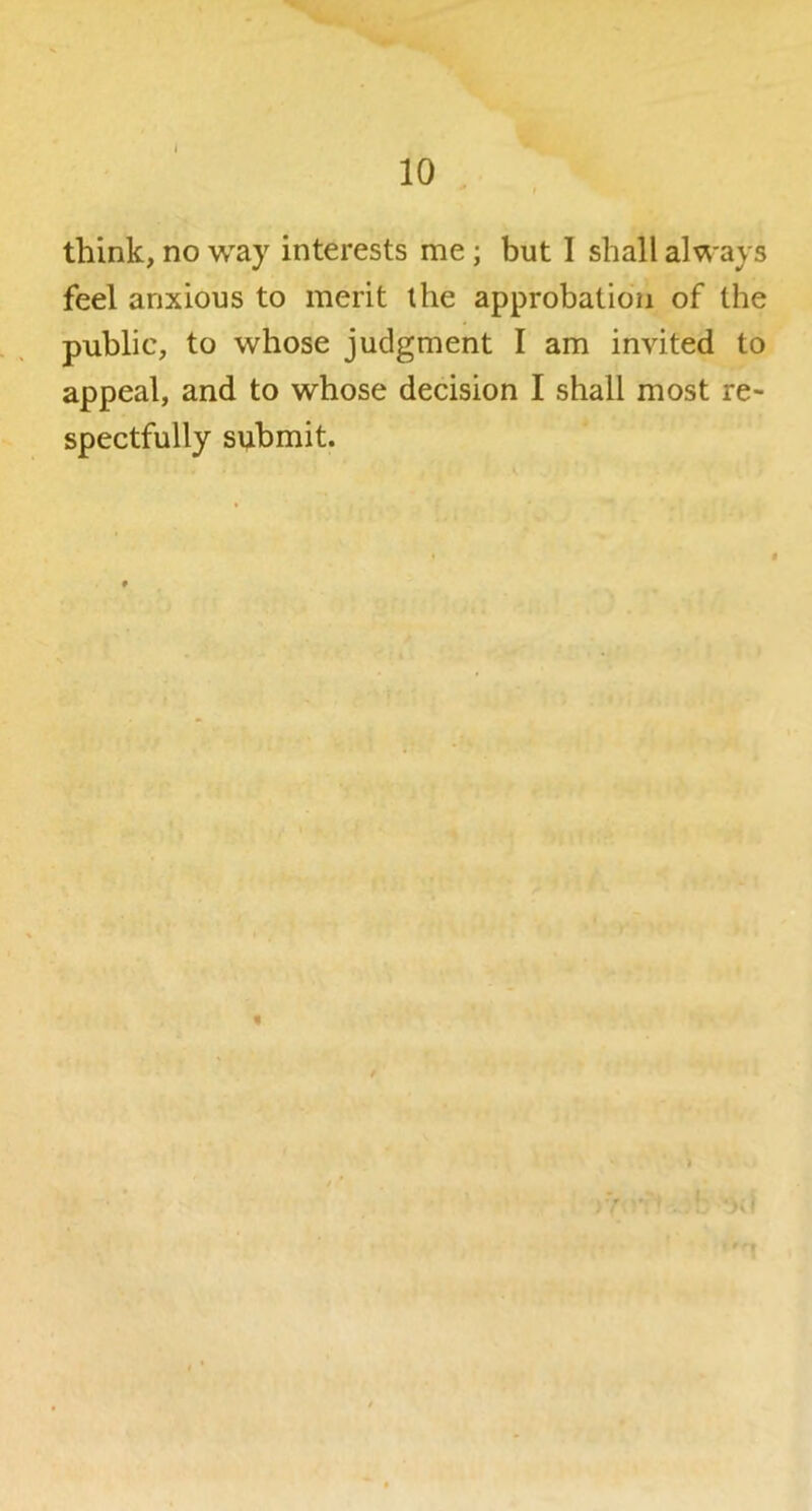 think, no way interests me; but I shall always feel anxious to merit the approbation of the public, to whose judgment I am invited to appeal, and to whose decision I shall most re- spectfully submit.